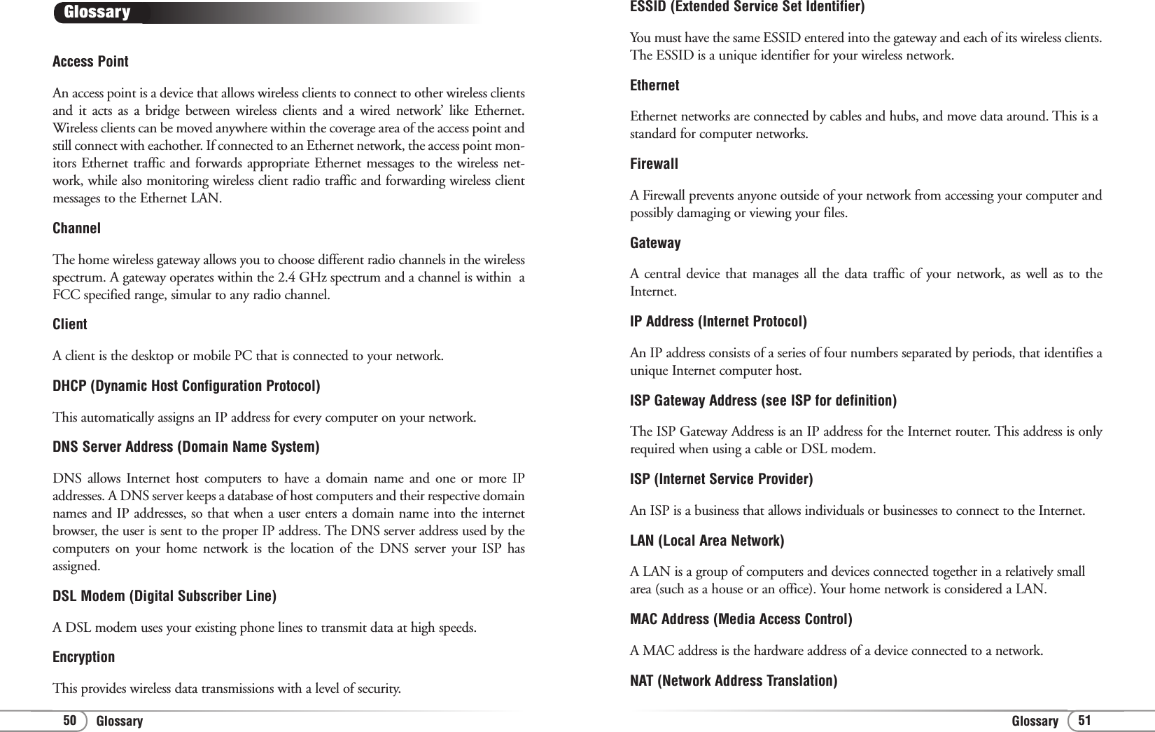 GlossaryGlossary 5150ESSID (Extended Service Set Identifier)You must have the same ESSID entered into the gateway and each of its wireless clients.The ESSID is a unique identifier for your wireless network. EthernetEthernet networks are connected by cables and hubs, and move data around. This is astandard for computer networks. FirewallA Firewall prevents anyone outside of your network from accessing your computer andpossibly damaging or viewing your files.GatewayA central device that manages all the data traffic of your network, as well as to theInternet.IP Address (Internet Protocol) An IP address consists of a series of four numbers separated by periods, that identifies aunique Internet computer host. ISP Gateway Address (see ISP for definition)The ISP Gateway Address is an IP address for the Internet router. This address is onlyrequired when using a cable or DSL modem.ISP (Internet Service Provider)An ISP is a business that allows individuals or businesses to connect to the Internet.LAN (Local Area Network)A LAN is a group of computers and devices connected together in a relatively smallarea (such as a house or an office). Your home network is considered a LAN.MAC Address (Media Access Control)A MAC address is the hardware address of a device connected to a network.NAT (Network Address Translation)Access Point An access point is a device that allows wireless clients to connect to other wireless clientsand it acts as a bridge between wireless clients and a wired network’ like Ethernet.Wireless clients can be moved anywhere within the coverage area of the access point andstill connect with eachother. If connected to an Ethernet network, the access point mon-itors Ethernet traffic and forwards appropriate Ethernet messages to the wireless net-work, while also monitoring wireless client radio traffic and forwarding wireless clientmessages to the Ethernet LAN. ChannelThe home wireless gateway allows you to choose different radio channels in the wirelessspectrum. A gateway operates within the 2.4 GHz spectrum and a channel is within  aFCC specified range, simular to any radio channel.ClientA client is the desktop or mobile PC that is connected to your network.DHCP (Dynamic Host Configuration Protocol)This automatically assigns an IP address for every computer on your network.DNS Server Address (Domain Name System)DNS allows Internet host computers to have a domain name and one or more IPaddresses. A DNS server keeps a database of host computers and their respective domainnames and IP addresses, so that when a user enters a domain name into the internetbrowser, the user is sent to the proper IP address. The DNS server address used by thecomputers on your home network is the location of the DNS server your ISP hasassigned.DSL Modem (Digital Subscriber Line)A DSL modem uses your existing phone lines to transmit data at high speeds.EncryptionThis provides wireless data transmissions with a level of security.Glossary