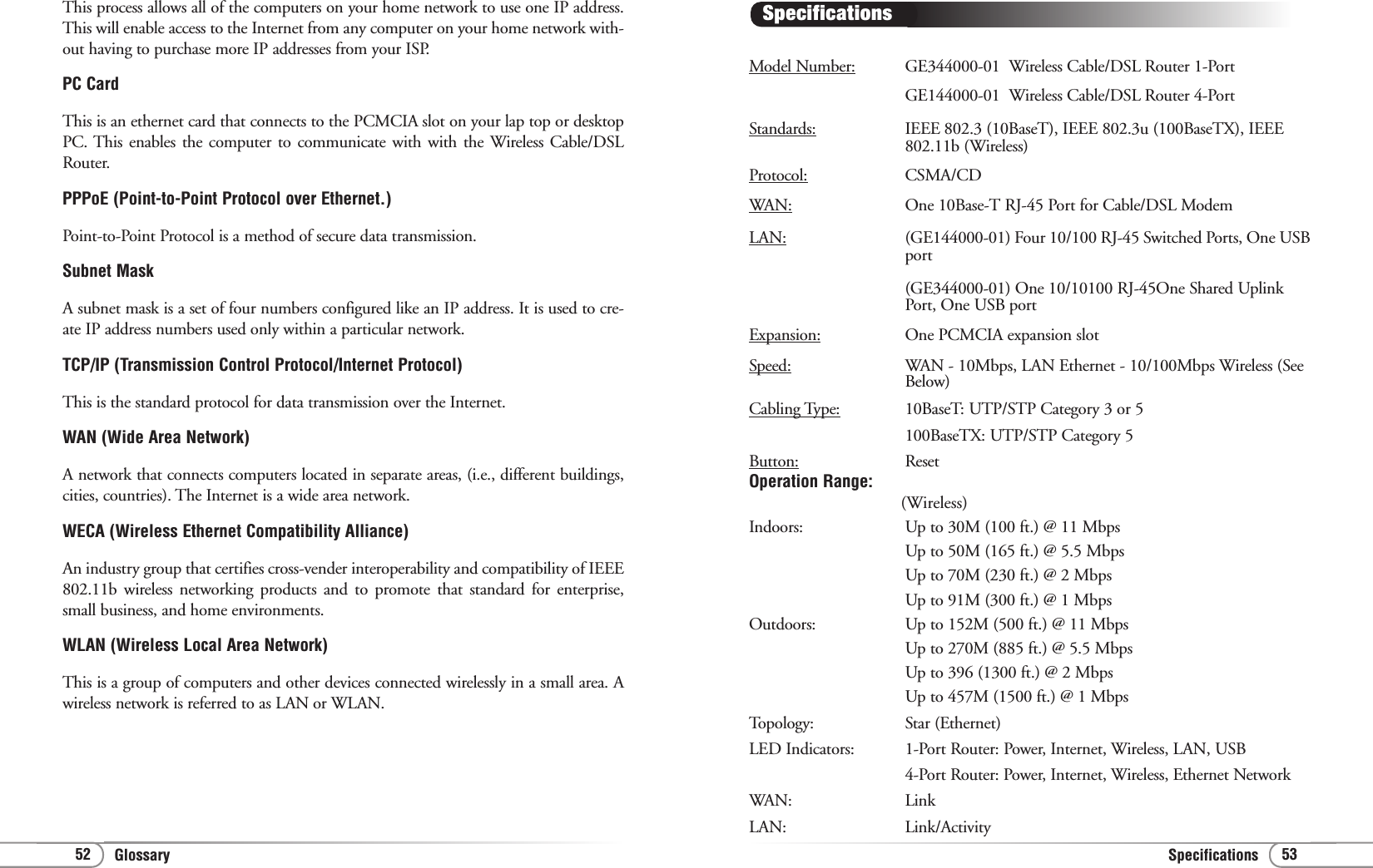 Glossary Specifications 5352Model Number: GE344000-01  Wireless Cable/DSL Router 1-Port GE144000-01  Wireless Cable/DSL Router 4-Port Standards: IEEE 802.3 (10BaseT), IEEE 802.3u (100BaseTX), IEEE 802.11b (Wireless)Protocol: CSMA/CDWAN: One 10Base-T RJ-45 Port for Cable/DSL ModemLAN: (GE144000-01) Four 10/100 RJ-45 Switched Ports, One USBport (GE344000-01) One 10/10100 RJ-45One Shared Uplink Port, One USB portExpansion: One PCMCIA expansion slotSpeed: WAN - 10Mbps, LAN Ethernet - 10/100Mbps Wireless (See Below)Cabling Type: 10BaseT: UTP/STP Category 3 or 5100BaseTX: UTP/STP Category 5Button: ResetOperation Range:(Wireless)Indoors: Up to 30M (100 ft.) @ 11 MbpsUp to 50M (165 ft.) @ 5.5 MbpsUp to 70M (230 ft.) @ 2 MbpsUp to 91M (300 ft.) @ 1 MbpsOutdoors: Up to 152M (500 ft.) @ 11 MbpsUp to 270M (885 ft.) @ 5.5 MbpsUp to 396 (1300 ft.) @ 2 MbpsUp to 457M (1500 ft.) @ 1 MbpsTopology: Star (Ethernet)LED Indicators: 1-Port Router: Power, Internet, Wireless, LAN, USB 4-Port Router: Power, Internet, Wireless, Ethernet NetworkWAN: LinkLAN: Link/Activity SpecificationsThis process allows all of the computers on your home network to use one IP address.This will enable access to the Internet from any computer on your home network with-out having to purchase more IP addresses from your ISP.PC CardThis is an ethernet card that connects to the PCMCIA slot on your lap top or desktopPC. This enables the computer to communicate with with the Wireless Cable/DSLRouter.PPPoE (Point-to-Point Protocol over Ethernet.)Point-to-Point Protocol is a method of secure data transmission.Subnet MaskA subnet mask is a set of four numbers configured like an IP address. It is used to cre-ate IP address numbers used only within a particular network.TCP/IP (Transmission Control Protocol/Internet Protocol)This is the standard protocol for data transmission over the Internet.WAN (Wide Area Network)A network that connects computers located in separate areas, (i.e., different buildings,cities, countries). The Internet is a wide area network.WECA (Wireless Ethernet Compatibility Alliance)An industry group that certifies cross-vender interoperability and compatibility of IEEE802.11b wireless networking products and to promote that standard for enterprise,small business, and home environments.WLAN (Wireless Local Area Network)This is a group of computers and other devices connected wirelessly in a small area. Awireless network is referred to as LAN or WLAN.