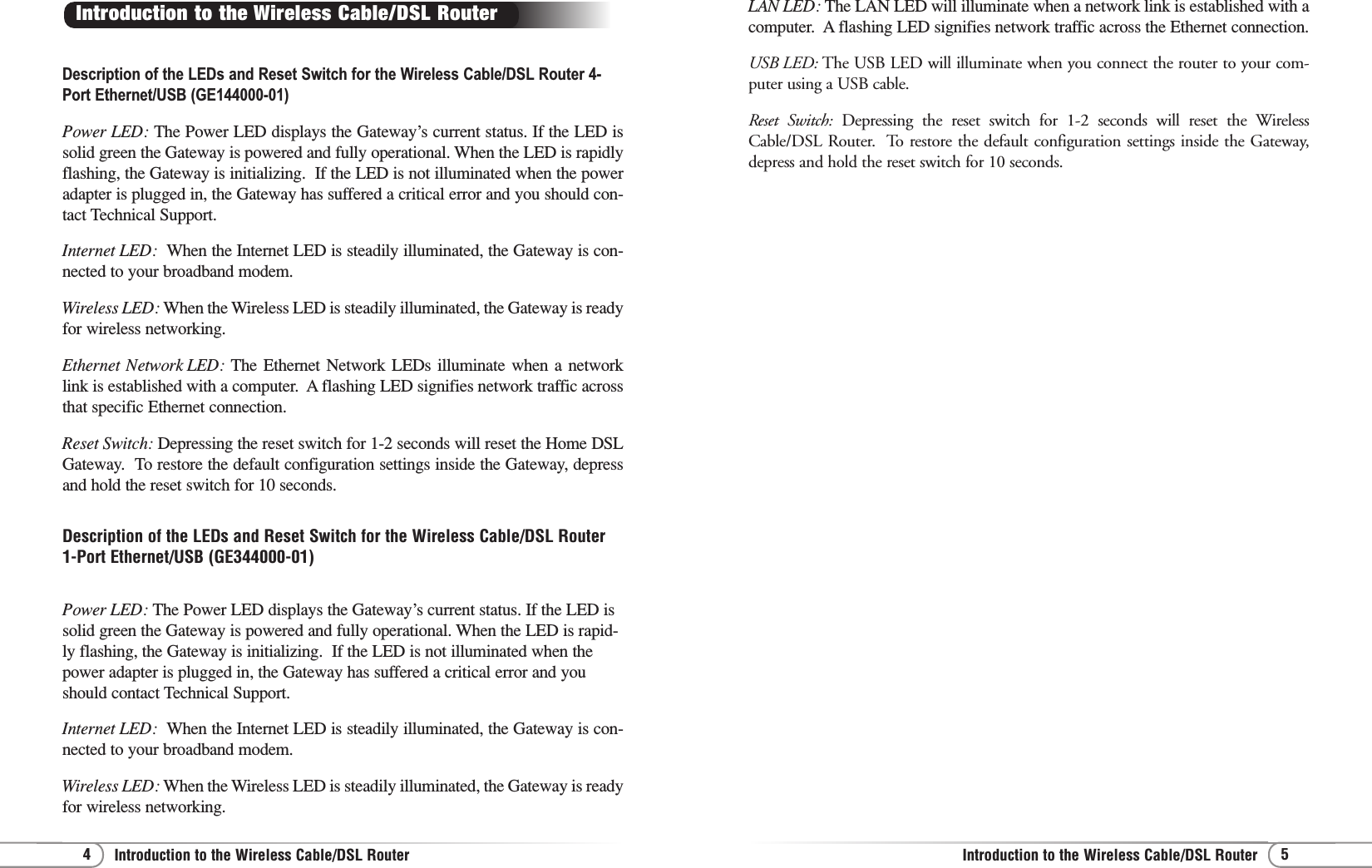 5Introduction to the Wireless Cable/DSL Router4Introduction to the Wireless Cable/DSL RouterDescription of the LEDs and Reset Switch for the Wireless Cable/DSL Router 4-Port Ethernet/USB (GE144000-01) Power LED: The Power LED displays the Gateway’s current status. If the LED issolid green the Gateway is powered and fully operational. When the LED is rapidlyflashing, the Gateway is initializing.  If the LED is not illuminated when the poweradapter is plugged in, the Gateway has suffered a critical error and you should con-tact Technical Support.Internet LED:  When the Internet LED is steadily illuminated, the Gateway is con-nected to your broadband modem.Wireless LED: When the Wireless LED is steadily illuminated, the Gateway is readyfor wireless networking.Ethernet Network LED: The Ethernet Network LEDs illuminate when a networklink is established with a computer.  A flashing LED signifies network traffic acrossthat specific Ethernet connection.Reset Switch: Depressing the reset switch for 1-2 seconds will reset the Home DSLGateway.  To restore the default configuration settings inside the Gateway, depressand hold the reset switch for 10 seconds.Description of the LEDs and Reset Switch for the Wireless Cable/DSL Router1-Port Ethernet/USB (GE344000-01)Power LED: The Power LED displays the Gateway’s current status. If the LED issolid green the Gateway is powered and fully operational. When the LED is rapid-ly flashing, the Gateway is initializing.  If the LED is not illuminated when thepower adapter is plugged in, the Gateway has suffered a critical error and youshould contact Technical Support.Internet LED:  When the Internet LED is steadily illuminated, the Gateway is con-nected to your broadband modem.Wireless LED: When the Wireless LED is steadily illuminated, the Gateway is readyfor wireless networking.Introduction to the Wireless Cable/DSL Router LAN LED: The LAN LED will illuminate when a network link is established with acomputer.  A flashing LED signifies network traffic across the Ethernet connection.USB LED: The USB LED will illuminate when you connect the router to your com-puter using a USB cable.Reset Switch: Depressing the reset switch for 1-2 seconds will reset the WirelessCable/DSL Router.  To restore the default configuration settings inside the Gateway,depress and hold the reset switch for 10 seconds.