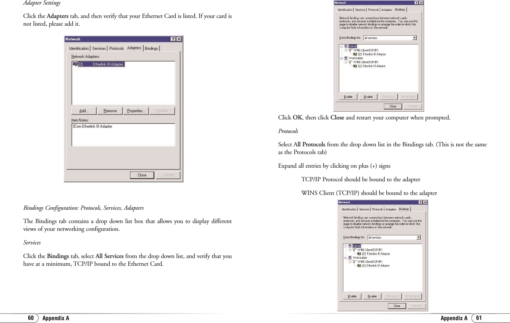 Appendix AAppendix A 6160Click OK, then click Close and restart your computer when prompted.ProtocolsSelect All Protocols from the drop down list in the Bindings tab. (This is not the sameas the Protocols tab)Expand all entries by clicking on plus (+) signsTCP/IP Protocol should be bound to the adapter WINS Client (TCP/IP) should be bound to the adapter Adapter SettingsClick the Adapters tab, and then verify that your Ethernet Card is listed. If your card isnot listed, please add it.Bindings Configuration: Protocols, Services, AdaptersThe Bindings tab contains a drop down list box that allows you to display differentviews of your networking configuration.ServicesClick the Bindings tab, select All Services from the drop down list, and verify that youhave at a minimum, TCP/IP bound to the Ethernet Card.