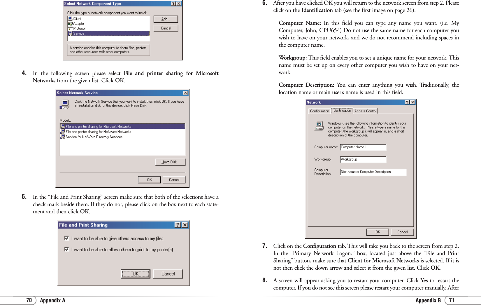 71Appendix B70 Appendix A6. After you have clicked OK you will return to the network screen from step 2. Pleaseclick on the Identification tab (see the first image on page 26). Computer Name: In this field you can type any name you want. (i.e. MyComputer, John, CPU654) Do not use the same name for each computer youwish to have on your network, and we do not recommend including spaces inthe computer name.Workgroup: This field enables you to set a unique name for your network. Thisname must be set up on every other computer you wish to have on your net-work.Computer Description: You can enter anything you wish. Traditionally, thelocation name or main user’s name is used in this field.7. Click on the Configuration tab. This will take you back to the screen from step 2.In the “Primary Network Logon:” box, located just above the “File and PrintSharing” button, make sure that Client for Microsoft Networks is selected. If it isnot then click the down arrow and select it from the given list. Click OK.8. A screen will appear asking you to restart your computer. Click Yes to restart thecomputer. If you do not see this screen please restart your computer manually. After4. In the following screen please select File and printer sharing for MicrosoftNetworks from the given list. Click OK.5. In the “File and Print Sharing” screen make sure that both of the selections have acheck mark beside them. If they do not, please click on the box next to each state-ment and then click OK.