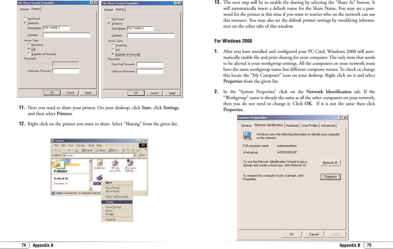 75Appendix B74 Appendix B13. The next step will be to enable the sharing by selecting the “Share As” button. Itwill automatically insert a default name for the Share Name. You may set a pass-word for the printer at this time if you want to restrict who on the network can usethis resource. You may also set the default printer settings by modifying informa-tion on the other tabs of this window. For Windows 20001. After you have installed and configured your PC Card, Windows 2000 will auto-matically enable file and print sharing for your computer. The only item that needsto be altered is your workgroup settings. All the computers on your network musthave the same workgroup name but different computer names. To check or changethis locate the “My Computer” icon on your desktop. Right click on it and selectProperties from the given list.2. In the “System Properties” click on the Network Identification tab. If the“Workgroup” name is already the same as all the other computers on your network,then you do not need to change it. Click OK.  If it is not the same then clickProperties.11. Next you need to share your printer. On your desktop, click Start, click Settings,and then select Printers.12.  Right click on the printer you want to share. Select “Sharing” from the given list.