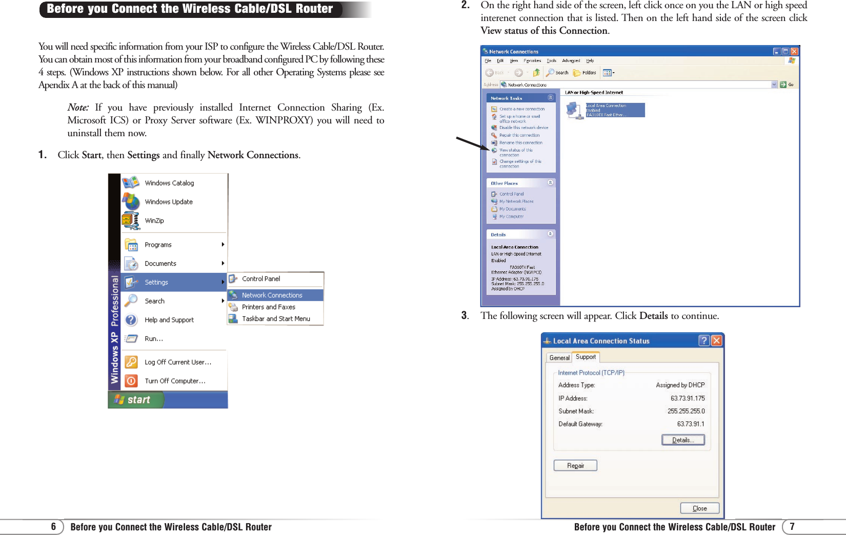 7Before you Connect the Wireless Cable/DSL Router6Before you Connect the Wireless Cable/DSL Router3.  The following screen will appear. Click Details to continue.You will need specific information from your ISP to configure the Wireless Cable/DSL Router.You can obtain most of this information from your broadband configured PC by following these4 steps. (Windows XP instructions shown below. For all other Operating Systems please seeApendix A at the back of this manual)Note:  If you have previously installed Internet Connection Sharing (Ex.Microsoft ICS) or Proxy Server software (Ex. WINPROXY) you will need touninstall them now.1.  Click Start, then Settings and finally Network Connections.Before you Connect the Wireless Cable/DSL Router  2.  On the right hand side of the screen, left click once on you the LAN or high speedinterenet connection that is listed. Then on the left hand side of the screen clickView status of this Connection. 