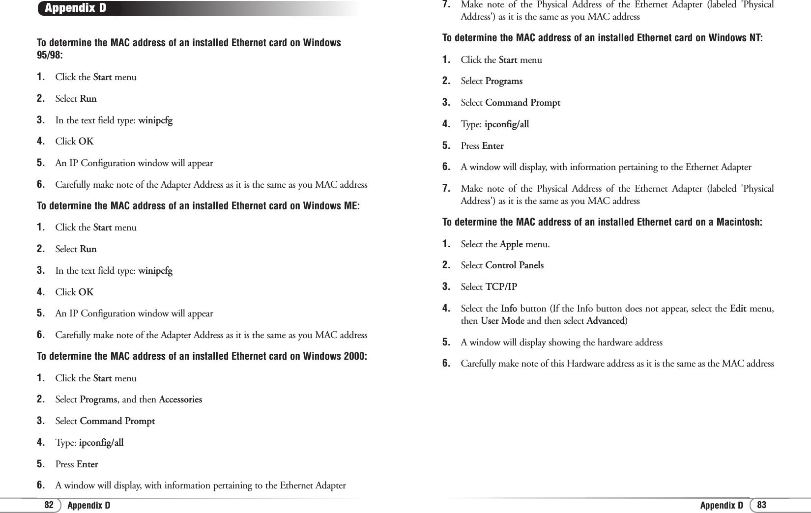 Appendix D Appendix D 83827.  Make note of the Physical Address of the Ethernet Adapter (labeled &apos;PhysicalAddress&apos;) as it is the same as you MAC address To determine the MAC address of an installed Ethernet card on Windows NT: 1.  Click the Start menu 2.  Select Programs3.  Select Command Prompt4.  Type: ipconfig/all 5.  Press Enter6.  A window will display, with information pertaining to the Ethernet Adapter 7. Make note of the Physical Address of the Ethernet Adapter (labeled &apos;PhysicalAddress&apos;) as it is the same as you MAC address To determine the MAC address of an installed Ethernet card on a Macintosh: 1.  Select the Apple menu.2.  Select Control Panels3.  Select TCP/IP 4.  Select the Info button (If the Info button does not appear, select the Edit menu,then User Mode and then select Advanced) 5.  A window will display showing the hardware address 6.  Carefully make note of this Hardware address as it is the same as the MAC address To determine the MAC address of an installed Ethernet card on Windows95/98: 1. Click the Start menu 2.  Select Run3.  In the text field type: winipcfg4.  Click OK5.  An IP Configuration window will appear 6.  Carefully make note of the Adapter Address as it is the same as you MAC address To determine the MAC address of an installed Ethernet card on Windows ME: 1. Click the Start menu 2.  Select Run3.  In the text field type: winipcfg4.  Click OK5.  An IP Configuration window will appear 6.  Carefully make note of the Adapter Address as it is the same as you MAC addressTo determine the MAC address of an installed Ethernet card on Windows 2000: 1.  Click the Start menu 2.  Select Programs, and then Accessories3.  Select Command Prompt4. Type: ipconfig/all5.  Press Enter6.  A window will display, with information pertaining to the Ethernet Adapter Appendix D