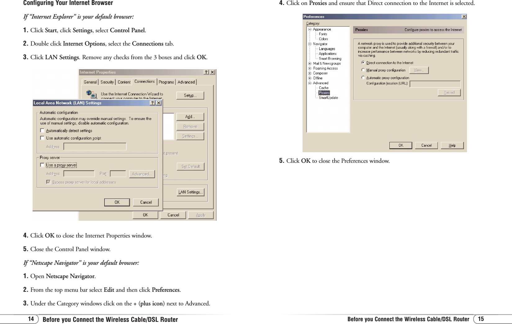 Before you Connect the Wireless Cable/DSL RouterBefore you Connect the Wireless Cable/DSL Router 15144. Click on Proxies and ensure that Direct connection to the Internet is selected.5. Click OK to close the Preferences window.Configuring Your Internet BrowserIf “Internet Explorer” is your default browser:1. Click Start, click Settings, select Control Panel.2. Double click Internet Options, select the Connections tab.3. Click LAN Settings. Remove any checks from the 3 boxes and click OK.4. Click OK to close the Internet Properties window.5. Close the Control Panel window.If “Netscape Navigator” is your default browser:1. Open Netscape Navigator.2. From the top menu bar select Edit and then click Preferences.3. Under the Category windows click on the + (plus icon) next to Advanced.