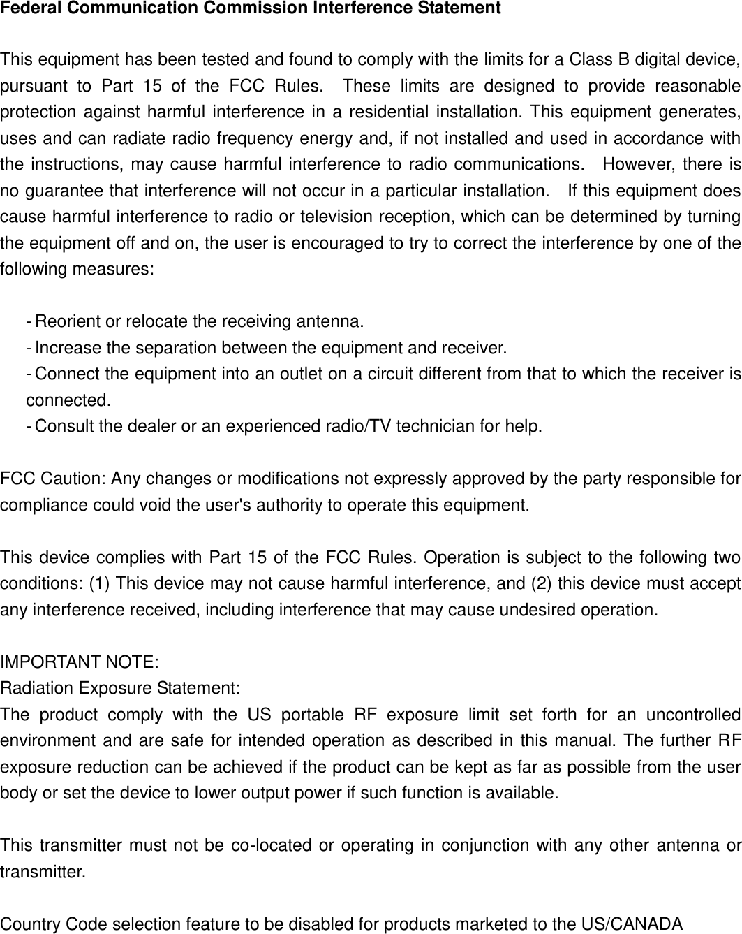 Federal Communication Commission Interference Statement  This equipment has been tested and found to comply with the limits for a Class B digital device, pursuant  to  Part  15  of  the  FCC  Rules.    These  limits  are  designed  to  provide  reasonable protection  against  harmful  interference  in  a residential  installation.  This  equipment  generates, uses and can radiate radio frequency energy and, if not installed and used in accordance with the instructions, may cause harmful interference to radio communications.    However, there is no guarantee that interference will not occur in a particular installation.    If this equipment does cause harmful interference to radio or television reception, which can be determined by turning the equipment off and on, the user is encouraged to try to correct the interference by one of the following measures:  - Reorient or relocate the receiving antenna. - Increase the separation between the equipment and receiver. - Connect the equipment into an outlet on a circuit different from that to which the receiver is connected. - Consult the dealer or an experienced radio/TV technician for help.  FCC Caution: Any changes or modifications not expressly approved by the party responsible for compliance could void the user&apos;s authority to operate this equipment.  This device complies with Part 15 of the FCC Rules. Operation is subject to the following two conditions: (1) This device may not cause harmful interference, and (2) this device must accept any interference received, including interference that may cause undesired operation.  IMPORTANT NOTE: Radiation Exposure Statement: The  product  comply  with  the  US  portable  RF  exposure  limit  set  forth  for  an  uncontrolled environment  and  are safe for intended operation  as  described in  this  manual. The further  RF exposure reduction can be achieved if the product can be kept as far as possible from the user body or set the device to lower output power if such function is available.  This  transmitter  must not be  co-located or operating  in  conjunction with any other  antenna  or transmitter.  Country Code selection feature to be disabled for products marketed to the US/CANADA 