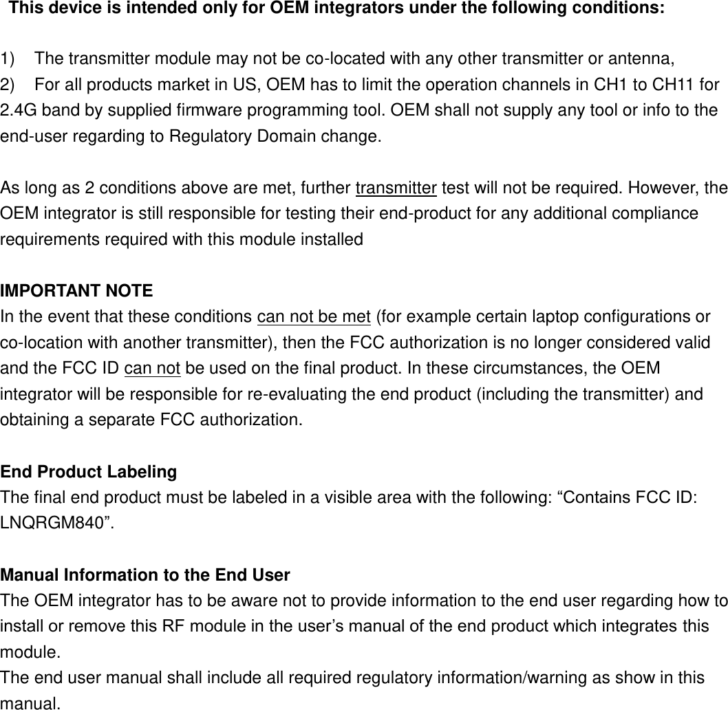  This device is intended only for OEM integrators under the following conditions:  1)  The transmitter module may not be co-located with any other transmitter or antenna,   2)  For all products market in US, OEM has to limit the operation channels in CH1 to CH11 for 2.4G band by supplied firmware programming tool. OEM shall not supply any tool or info to the end-user regarding to Regulatory Domain change.  As long as 2 conditions above are met, further transmitter test will not be required. However, the OEM integrator is still responsible for testing their end-product for any additional compliance requirements required with this module installed  IMPORTANT NOTE In the event that these conditions can not be met (for example certain laptop configurations or co-location with another transmitter), then the FCC authorization is no longer considered valid and the FCC ID can not be used on the final product. In these circumstances, the OEM integrator will be responsible for re-evaluating the end product (including the transmitter) and obtaining a separate FCC authorization.  End Product Labeling The final end product must be labeled in a visible area with the following: “Contains FCC ID: LNQRGM840”.  Manual Information to the End User The OEM integrator has to be aware not to provide information to the end user regarding how to install or remove this RF module in the user’s manual of the end product which integrates this module. The end user manual shall include all required regulatory information/warning as show in this manual.  