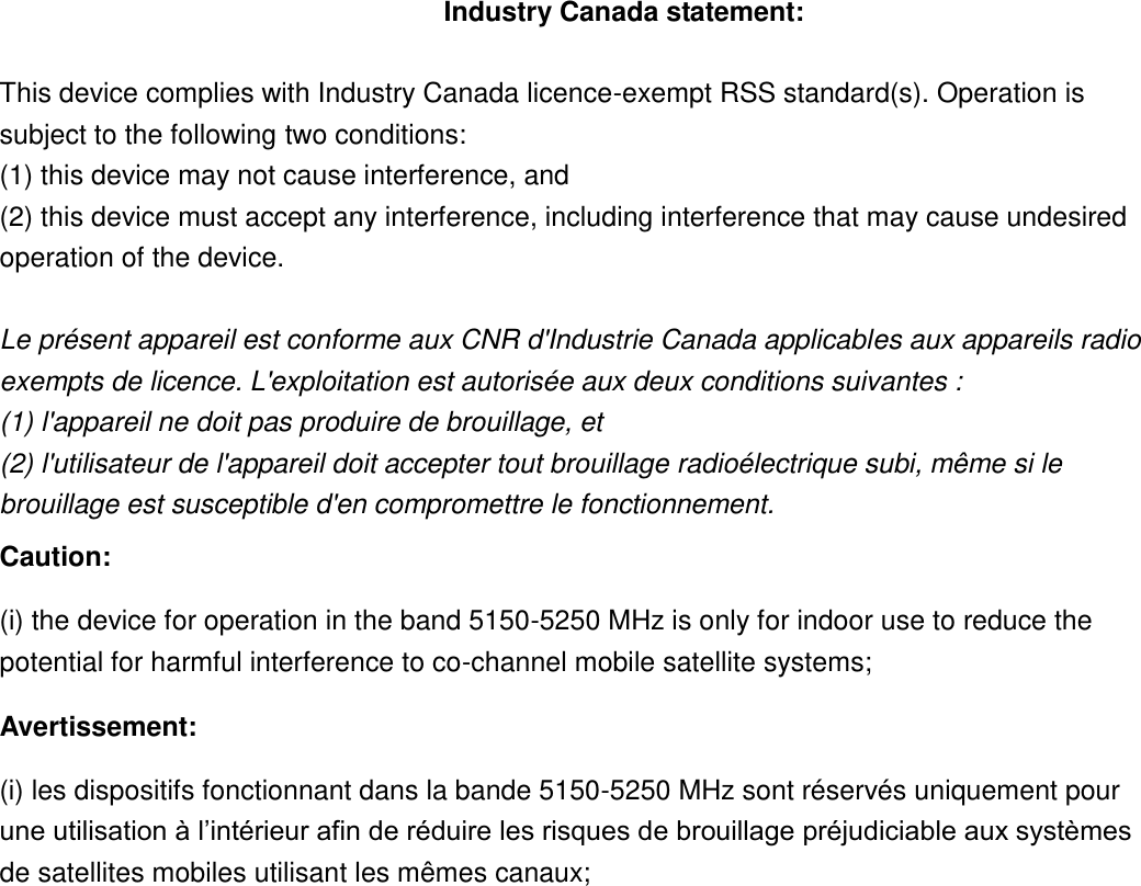 Industry Canada statement:  This device complies with Industry Canada licence-exempt RSS standard(s). Operation is subject to the following two conditions:   (1) this device may not cause interference, and   (2) this device must accept any interference, including interference that may cause undesired operation of the device.  Le présent appareil est conforme aux CNR d&apos;Industrie Canada applicables aux appareils radio exempts de licence. L&apos;exploitation est autorisée aux deux conditions suivantes :   (1) l&apos;appareil ne doit pas produire de brouillage, et   (2) l&apos;utilisateur de l&apos;appareil doit accepter tout brouillage radioélectrique subi, même si le brouillage est susceptible d&apos;en compromettre le fonctionnement. Caution: (i) the device for operation in the band 5150-5250 MHz is only for indoor use to reduce the potential for harmful interference to co-channel mobile satellite systems; Avertissement: (i) les dispositifs fonctionnant dans la bande 5150-5250 MHz sont réservés uniquement pour une utilisation à l’intérieur afin de réduire les risques de brouillage préjudiciable aux systèmes de satellites mobiles utilisant les mêmes canaux; 