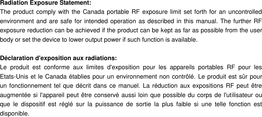  Radiation Exposure Statement: The  product  comply  with  the  Canada portable RF  exposure  limit  set  forth  for  an  uncontrolled environment  and  are safe for intended operation  as  described in  this  manual. The further  RF exposure reduction can be achieved if the product can be kept as far as possible from the user body or set the device to lower output power if such function is available.  Déclaration d&apos;exposition aux radiations: Le  produit  est  conforme  aux  limites  d&apos;exposition  pour  les  appareils  portables  RF  pour  les Etats-Unis et le Canada établies pour un environnement non contrôlé. Le produit est sûr pour un  fonctionnement  tel  que  décrit  dans  ce  manuel.  La  réduction  aux  expositions  RF  peut  être augmentée si l&apos;appareil peut être conservé  aussi loin que possible du  corps de l&apos;utilisateur ou que  le  dispositif  est  réglé  sur  la  puissance  de  sortie  la  plus  faible  si  une  telle  fonction  est disponible. 