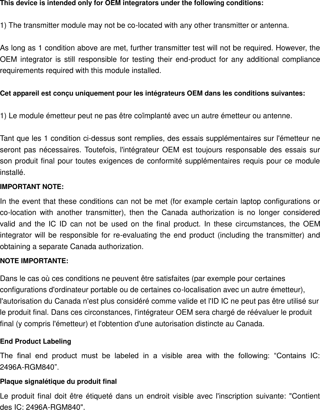 This device is intended only for OEM integrators under the following conditions:    1) The transmitter module may not be co-located with any other transmitter or antenna.  As long as 1 condition above are met, further transmitter test will not be required. However, the OEM  integrator  is  still  responsible  for  testing  their  end-product  for  any  additional  compliance requirements required with this module installed.  Cet appareil est conçu uniquement pour les intégrateurs OEM dans les conditions suivantes:  1) Le module émetteur peut ne pas être coïmplanté avec un autre émetteur ou antenne.  Tant que les 1 condition ci-dessus sont remplies, des essais supplémentaires sur l&apos;émetteur ne seront  pas  nécessaires.  Toutefois,  l&apos;intégrateur  OEM  est  toujours  responsable  des  essais  sur son produit final pour toutes  exigences de conformité supplémentaires  requis  pour ce module installé. IMPORTANT NOTE: In the event that these conditions can not be met (for example certain laptop configurations or co-location  with  another  transmitter),  then  the  Canada  authorization  is  no  longer  considered valid  and  the  IC  ID  can  not  be  used  on  the  final  product.  In  these  circumstances,  the  OEM integrator  will be  responsible for  re-evaluating  the  end  product  (including  the  transmitter)  and obtaining a separate Canada authorization. NOTE IMPORTANTE: Dans le cas où ces conditions ne peuvent être satisfaites (par exemple pour certaines configurations d&apos;ordinateur portable ou de certaines co-localisation avec un autre émetteur), l&apos;autorisation du Canada n&apos;est plus considéré comme valide et l&apos;ID IC ne peut pas être utilisé sur le produit final. Dans ces circonstances, l&apos;intégrateur OEM sera chargé de réévaluer le produit final (y compris l&apos;émetteur) et l&apos;obtention d&apos;une autorisation distincte au Canada. End Product Labeling The  final  end  product  must  be  labeled  in  a  visible  area  with  the  following:  “Contains  IC: 2496A-RGM840”.   Plaque signalétique du produit final Le  produit  final  doit  être  étiqueté  dans  un  endroit  visible  avec  l&apos;inscription  suivante:  &quot;Contient des IC: 2496A-RGM840&quot;.  