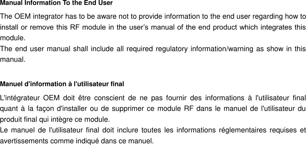 Manual Information To the End User The OEM integrator has to be aware not to provide information to the end user regarding how to install or remove this RF module in the user’s manual of the end product which integrates this module. The end user manual shall  include  all required regulatory  information/warning as  show  in  this manual.  Manuel d&apos;information à l&apos;utilisateur final L&apos;intégrateur  OEM  doit  être  conscient  de  ne  pas  fournir  des  informations  à  l&apos;utilisateur  final quant  à  la façon  d&apos;installer ou  de  supprimer ce  module  RF  dans  le  manuel  de  l&apos;utilisateur du produit final qui intègre ce module. Le  manuel  de  l&apos;utilisateur  final  doit  inclure  toutes  les  informations  réglementaires  requises  et avertissements comme indiqué dans ce manuel.  