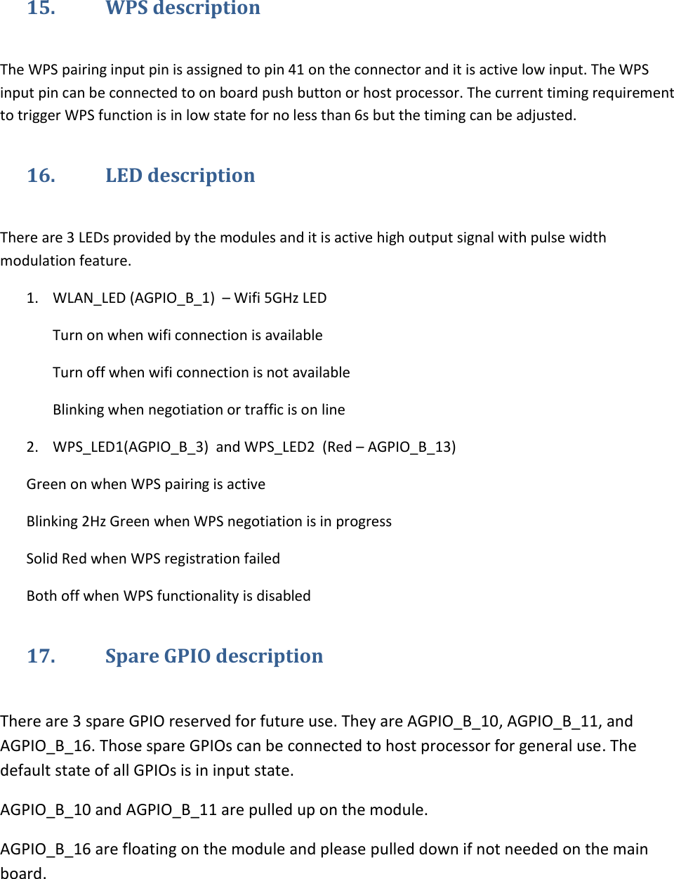   15. WPS description  The WPS pairing input pin is assigned to pin 41 on the connector and it is active low input. The WPS input pin can be connected to on board push button or host processor. The current timing requirement to trigger WPS function is in low state for no less than 6s but the timing can be adjusted. 16. LED description  There are 3 LEDs provided by the modules and it is active high output signal with pulse width modulation feature. 1. WLAN_LED (AGPIO_B_1)  – Wifi 5GHz LED Turn on when wifi connection is available Turn off when wifi connection is not available Blinking when negotiation or traffic is on line 2. WPS_LED1(AGPIO_B_3)  and WPS_LED2  (Red – AGPIO_B_13) Green on when WPS pairing is active Blinking 2Hz Green when WPS negotiation is in progress Solid Red when WPS registration failed Both off when WPS functionality is disabled 17. Spare GPIO description  There are 3 spare GPIO reserved for future use. They are AGPIO_B_10, AGPIO_B_11, and AGPIO_B_16. Those spare GPIOs can be connected to host processor for general use. The default state of all GPIOs is in input state. AGPIO_B_10 and AGPIO_B_11 are pulled up on the module. AGPIO_B_16 are floating on the module and please pulled down if not needed on the main board. 