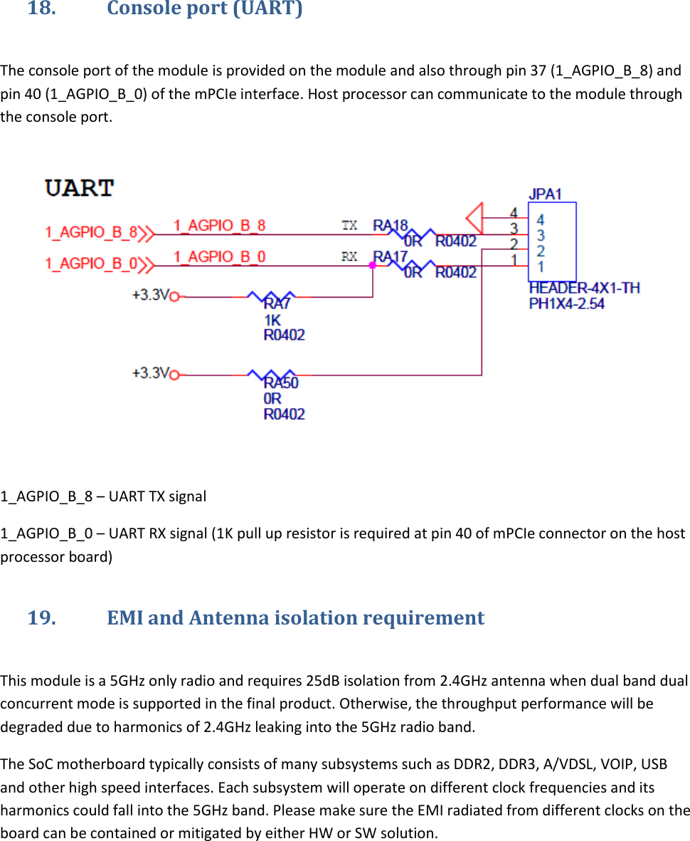   18. Console port (UART)  The console port of the module is provided on the module and also through pin 37 (1_AGPIO_B_8) and pin 40 (1_AGPIO_B_0) of the mPCIe interface. Host processor can communicate to the module through the console port.     1_AGPIO_B_8 – UART TX signal 1_AGPIO_B_0 – UART RX signal (1K pull up resistor is required at pin 40 of mPCIe connector on the host processor board) 19. EMI and Antenna isolation requirement  This module is a 5GHz only radio and requires 25dB isolation from 2.4GHz antenna when dual band dual concurrent mode is supported in the final product. Otherwise, the throughput performance will be degraded due to harmonics of 2.4GHz leaking into the 5GHz radio band.  The SoC motherboard typically consists of many subsystems such as DDR2, DDR3, A/VDSL, VOIP, USB and other high speed interfaces. Each subsystem will operate on different clock frequencies and its harmonics could fall into the 5GHz band. Please make sure the EMI radiated from different clocks on the board can be contained or mitigated by either HW or SW solution.  