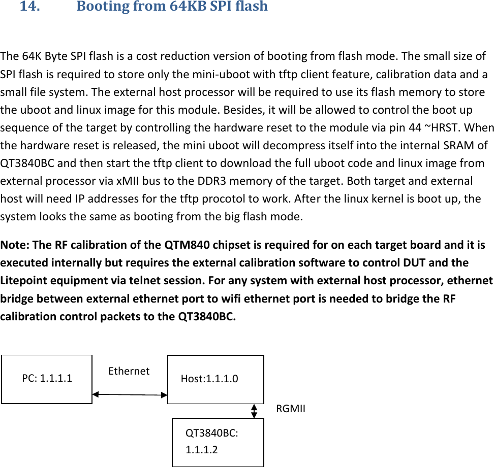   14. Booting from 64KB SPI flash  The 64K Byte SPI flash is a cost reduction version of booting from flash mode. The small size of SPI flash is required to store only the mini-uboot with tftp client feature, calibration data and a small file system. The external host processor will be required to use its flash memory to store the uboot and linux image for this module. Besides, it will be allowed to control the boot up sequence of the target by controlling the hardware reset to the module via pin 44 ~HRST. When the hardware reset is released, the mini uboot will decompress itself into the internal SRAM of QT3840BC and then start the tftp client to download the full uboot code and linux image from external processor via xMII bus to the DDR3 memory of the target. Both target and external host will need IP addresses for the tftp procotol to work. After the linux kernel is boot up, the system looks the same as booting from the big flash mode.  Note: The RF calibration of the QTM840 chipset is required for on each target board and it is executed internally but requires the external calibration software to control DUT and the Litepoint equipment via telnet session. For any system with external host processor, ethernet bridge between external ethernet port to wifi ethernet port is needed to bridge the RF calibration control packets to the QT3840BC.       PC: 1.1.1.1 Ethernet Host:1.1.1.0 QT3840BC: 1.1.1.2 RGMII 