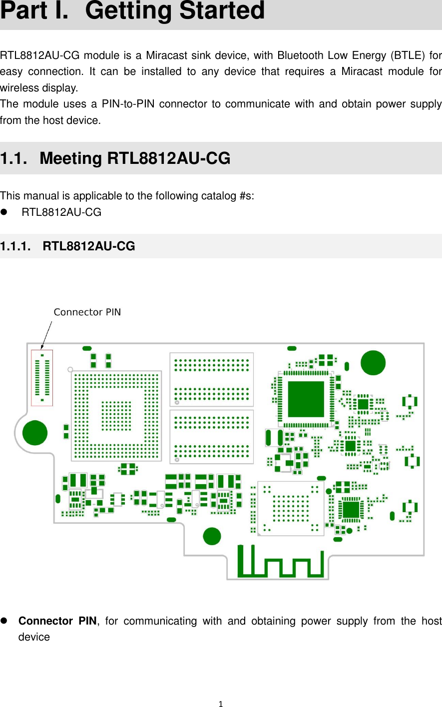  1  Part I.  Getting Started RTL8812AU-CG module is a Miracast sink device, with Bluetooth Low Energy (BTLE) for easy  connection.  It  can  be  installed  to  any  device  that  requires  a  Miracast  module  for wireless display.   The module uses a PIN-to-PIN connector to communicate with and obtain power supply from the host device. 1.1.   Meeting RTL8812AU-CG This manual is applicable to the following catalog #s:   RTL8812AU-CG 1.1.1.   RTL8812AU-CG   Connector  PIN,  for  communicating  with  and  obtaining  power  supply  from  the  host device  