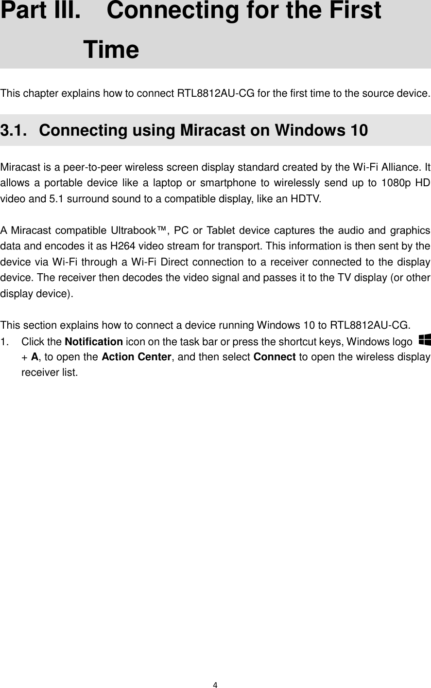  4  Part III.   Connecting for the First Time This chapter explains how to connect RTL8812AU-CG for the first time to the source device.   3.1.   Connecting using Miracast on Windows 10 Miracast is a peer-to-peer wireless screen display standard created by the Wi-Fi Alliance. It allows a portable device like a laptop or smartphone to wirelessly send  up to 1080p HD video and 5.1 surround sound to a compatible display, like an HDTV.    A Miracast compatible Ultrabook™, PC or Tablet device captures the audio and graphics data and encodes it as H264 video stream for transport. This information is then sent by the device via Wi-Fi through a Wi-Fi Direct connection to a receiver connected to the display device. The receiver then decodes the video signal and passes it to the TV display (or other display device).  This section explains how to connect a device running Windows 10 to RTL8812AU-CG. 1.  Click the Notification icon on the task bar or press the shortcut keys, Windows logo   + A, to open the Action Center, and then select Connect to open the wireless display receiver list. 