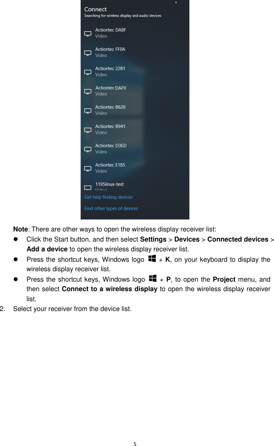  5   Note: There are other ways to open the wireless display receiver list:     Click the Start button, and then select Settings &gt; Devices &gt; Connected devices &gt; Add a device to open the wireless display receiver list.   Press the shortcut keys, Windows logo    + K, on your keyboard to display the wireless display receiver list.   Press the shortcut keys, Windows logo    + P, to open the Project menu, and then select Connect to a wireless display to open the wireless display receiver list. 2.  Select your receiver from the device list. 