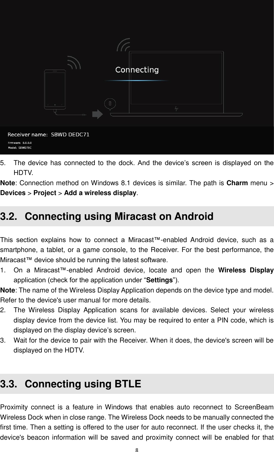  8   5.  The device has connected to the dock.  And the device’s screen is displayed on  the HDTV. Note: Connection method on Windows 8.1 devices is similar. The path is Charm menu &gt; Devices &gt; Project &gt; Add a wireless display. 3.2.   Connecting using Miracast on Android This  section  explains  how  to  connect  a  Miracast™-enabled  Android  device,  such  as  a smartphone, a tablet, or a game console, to the Receiver. For the best performance, the Miracast™ device should be running the latest software. 1. On  a  Miracast™-enabled  Android  device,  locate  and  open  the  Wireless  Display application (check for the application under “Settings”). Note: The name of the Wireless Display Application depends on the device type and model. Refer to the device&apos;s user manual for more details. 2.  The  Wireless  Display  Application  scans  for  available  devices.  Select  your  wireless display device from the device list. You may be required to enter a PIN code, which is displayed on the display device’s screen.   3.  Wait for the device to pair with the Receiver. When it does, the device&apos;s screen will be displayed on the HDTV.  3.3.   Connecting using BTLE Proximity connect  is  a  feature in  Windows  that  enables  auto  reconnect  to  ScreenBeam Wireless Dock when in close range. The Wireless Dock needs to be manually connected the first time. Then a setting is offered to the user for auto reconnect. If the user checks it, the device&apos;s beacon information will be saved and proximity connect will be  enabled for that 