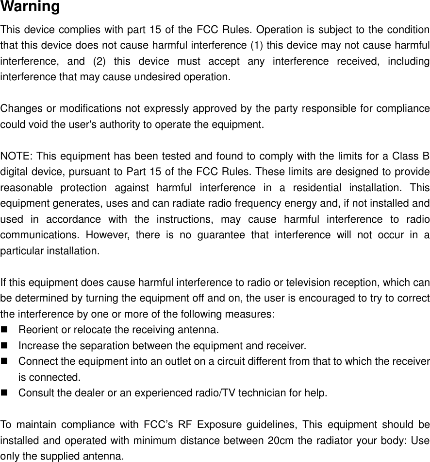   Warning This device complies with part 15 of the FCC Rules. Operation is subject to the condition that this device does not cause harmful interference (1) this device may not cause harmful interference,  and  (2)  this  device  must  accept  any  interference  received,  including interference that may cause undesired operation.  Changes or modifications not expressly approved by the party responsible for compliance could void the user&apos;s authority to operate the equipment.  NOTE: This equipment has been tested and found to comply with the limits for a Class B digital device, pursuant to Part 15 of the FCC Rules. These limits are designed to provide reasonable  protection  against  harmful  interference  in  a  residential  installation.  This equipment generates, uses and can radiate radio frequency energy and, if not installed and used  in  accordance  with  the  instructions,  may  cause  harmful  interference  to  radio communications.  However,  there  is  no  guarantee  that  interference  will  not  occur  in  a particular installation.  If this equipment does cause harmful interference to radio or television reception, which can be determined by turning the equipment off and on, the user is encouraged to try to correct the interference by one or more of the following measures:   Reorient or relocate the receiving antenna.   Increase the separation between the equipment and receiver.   Connect the equipment into an outlet on a circuit different from that to which the receiver is connected.   Consult the dealer or an experienced radio/TV technician for help.  To  maintain  compliance  with  FCC’s  RF  Exposure  guidelines,  This  equipment  should  be installed and operated with minimum distance between 20cm the radiator your body: Use only the supplied antenna.               