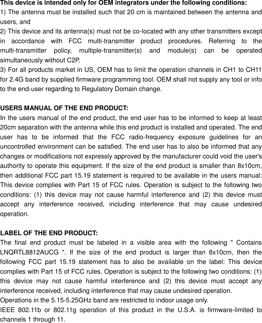   This device is intended only for OEM integrators under the following conditions:   1) The antenna must be installed such that 20 cm is maintained between the antenna and users, and   2) This device and its antenna(s) must not be co-located with any other transmitters except in  accordance  with  FCC  multi-transmitter  product  procedures.  Referring  to  the multi-transmitter  policy,  multiple-transmitter(s)  and  module(s)  can  be  operated simultaneously without C2P.   3) For all products market in US, OEM has to limit the operation channels in CH1 to CH11 for 2.4G band by supplied firmware programming tool. OEM shall not supply any tool or info to the end-user regarding to Regulatory Domain change.    USERS MANUAL OF THE END PRODUCT:   In the users manual of the end product, the end user has to be informed to keep at least 20cm separation with the antenna while this end product is installed and operated. The end user  has  to  be  informed  that  the  FCC  radio-frequency  exposure  guidelines  for  an uncontrolled environment can be satisfied. The end user has to also be informed that any changes or modifications not expressly approved by the manufacturer could void the user&apos;s authority to operate this equipment. If the size of the end product is smaller than 8x10cm, then additional FCC part 15.19 statement is required to be available in the users manual: This device complies with Part 15 of FCC rules. Operation is subject to the following two conditions:  (1)  this  device  may  not  cause  harmful interference  and  (2)  this  device  must accept  any  interference  received,  including  interference  that  may  cause  undesired operation.    LABEL OF THE END PRODUCT:   The  final  end  product  must  be  labeled  in  a  visible  area  with  the  following  &quot;  Contains LNQRTL8812AUCG  &quot;.  If  the  size  of  the  end  product  is  larger  than  8x10cm,  then  the following  FCC  part  15.19  statement  has  to  also  be  available  on  the  label:  This  device complies with Part 15 of FCC rules. Operation is subject to the following two conditions: (1) this  device  may  not  cause  harmful  interference  and  (2)  this  device  must  accept  any interference received, including interference that may cause undesired operation.   Operations in the 5.15-5.25GHz band are restricted to indoor usage only.   IEEE  802.11b  or  802.11g  operation  of  this  product  in  the  U.S.A.  is  firmware-limited  to channels 1 through 11.         