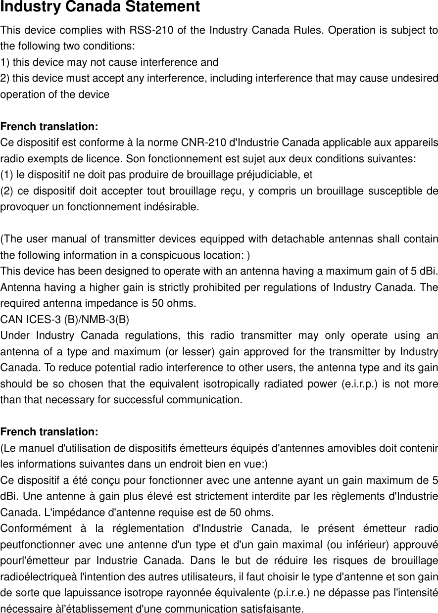   Industry Canada Statement   This device complies with RSS-210 of the Industry Canada Rules. Operation is subject to the following two conditions:   1) this device may not cause interference and   2) this device must accept any interference, including interference that may cause undesired operation of the device    French translation:   Ce dispositif est conforme à la norme CNR-210 d&apos;Industrie Canada applicable aux appareils radio exempts de licence. Son fonctionnement est sujet aux deux conditions suivantes:   (1) le dispositif ne doit pas produire de brouillage préjudiciable, et   (2) ce dispositif doit accepter tout brouillage reçu, y compris un brouillage susceptible de provoquer un fonctionnement indésirable.    (The user manual of transmitter devices equipped with detachable antennas shall contain the following information in a conspicuous location: )   This device has been designed to operate with an antenna having a maximum gain of 5 dBi. Antenna having a higher gain is strictly prohibited per regulations of Industry Canada. The required antenna impedance is 50 ohms.   CAN ICES-3 (B)/NMB-3(B)   Under  Industry  Canada  regulations,  this  radio  transmitter  may  only  operate  using  an antenna of a type and maximum (or lesser) gain approved for the transmitter by Industry Canada. To reduce potential radio interference to other users, the antenna type and its gain should be so chosen that the equivalent isotropically radiated power (e.i.r.p.) is not more than that necessary for successful communication.    French translation:   (Le manuel d&apos;utilisation de dispositifs émetteurs équipés d&apos;antennes amovibles doit contenir les informations suivantes dans un endroit bien en vue:)   Ce dispositif a été conçu pour fonctionner avec une antenne ayant un gain maximum de 5 dBi. Une antenne à gain plus élevé est strictement interdite par les règlements d&apos;Industrie Canada. L&apos;impédance d&apos;antenne requise est de 50 ohms.   Conformément  à  la  réglementation  d&apos;Industrie  Canada,  le  présent  émetteur  radio peutfonctionner avec une antenne d&apos;un type et d&apos;un gain maximal (ou inférieur) approuvé pourl&apos;émetteur  par  Industrie  Canada.  Dans  le  but  de  réduire  les  risques  de  brouillage radioélectriqueà l&apos;intention des autres utilisateurs, il faut choisir le type d&apos;antenne et son gain de sorte que lapuissance isotrope rayonnée équivalente (p.i.r.e.) ne dépasse pas l&apos;intensité nécessaire àl&apos;établissement d&apos;une communication satisfaisante.        