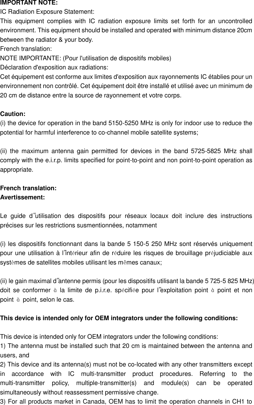   IMPORTANT NOTE:   IC Radiation Exposure Statement:   This  equipment  complies  with  IC  radiation  exposure  limits  set  forth  for  an  uncontrolled environment. This equipment should be installed and operated with minimum distance 20cm between the radiator &amp; your body.   French translation:   NOTE IMPORTANTE: (Pour l&apos;utilisation de dispositifs mobiles)   Déclaration d&apos;exposition aux radiations:   Cet équipement est conforme aux limites d&apos;exposition aux rayonnements IC établies pour un environnement non contrôlé. Cet équipement doit être installé et utilisé avec un minimum de 20 cm de distance entre la source de rayonnement et votre corps.    Caution:   (i) the device for operation in the band 5150-5250 MHz is only for indoor use to reduce the potential for harmful interference to co-channel mobile satellite systems;    (ii)  the  maximum  antenna  gain  permitted  for  devices  in  the  band  5725-5825  MHz  shall comply with the e.i.r.p. limits specified for point-to-point and non point-to-point operation as appropriate.    French translation:   Avertissement:    Le  guide  d‟utilisation  des  dispositifs  pour  réseaux  locaux  doit  inclure  des  instructions précises sur les restrictions susmentionnées, notamment    (i) les dispositifs fonctionnant dans la bande 5 150-5 250 MHz sont réservés uniquement pour une utilisation à l‟intérieur afin de réduire les risques de brouillage préjudiciable aux systèmes de satellites mobiles utilisant les mêmes canaux;    (ii) le gain maximal d‟antenne permis (pour les dispositifs utilisant la bande 5 725-5 825 MHz) doit  se  conformer  à  la  limite  de  p.i.r.e.  spécifiée  pour  l‟exploitation  point  à  point  et  non point  à  point, selon le cas.    This device is intended only for OEM integrators under the following conditions:    This device is intended only for OEM integrators under the following conditions:   1) The antenna must be installed such that 20 cm is maintained between the antenna and users, and   2) This device and its antenna(s) must not be co-located with any other transmitters except in  accordance  with  IC  multi-transmitter  product  procedures.  Referring  to  the multi-transmitter  policy,  multiple-transmitter(s)  and  module(s)  can  be  operated simultaneously without reassessment permissive change.   3) For all products market in Canada, OEM has to limit the operation channels in CH1 to 