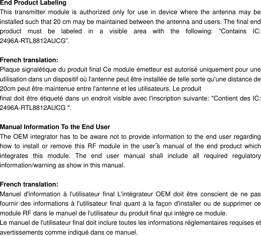   End Product Labeling   This transmitter module  is  authorized only  for  use  in  device where the antenna may be installed such that 20 cm may be maintained between the antenna and users. The final end product  must  be  labeled  in  a  visible  area  with  the  following:  “Contains  IC: 2496A-RTL8812AUCG”.    French translation:   Plaque signalétique du produit final Ce module émetteur est autorisé uniquement pour une utilisation dans un dispositif où l&apos;antenne peut être installée de telle sorte qu&apos;une distance de 20cm peut être maintenue entre l&apos;antenne et les utilisateurs. Le produit   final doit être étiqueté dans un endroit visible avec l&apos;inscription suivante: &quot;Contient des IC: 2496A-RTL8812AUCG &quot;.    Manual Information To the End User   The OEM integrator has to be aware not to provide information to the end user regarding how to install or remove this RF module in the user‟s  manual  of  the  end product which integrates  this  module.  The  end  user  manual  shall  include  all  required  regulatory information/warning as show in this manual.    French translation:   Manuel d&apos;information à  l&apos;utilisateur  final L&apos;intégrateur OEM doit être conscient de  ne  pas fournir des informations à l&apos;utilisateur final quant à la façon d&apos;installer ou de supprimer ce module RF dans le manuel de l&apos;utilisateur du produit final qui intègre ce module.   Le manuel de l&apos;utilisateur final doit inclure toutes les informations réglementaires requises et avertissements comme indiqué dans ce manuel.       
