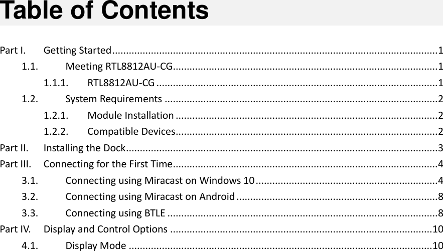   Table of Contents  Part I.  Getting Started ...................................................................................................................... 1 1.1.  Meeting RTL8812AU-CG ................................................................................................ 1 1.1.1.  RTL8812AU-CG ...................................................................................................... 1 1.2.  System Requirements ................................................................................................... 2 1.2.1.  Module Installation ............................................................................................... 2 1.2.2.  Compatible Devices ............................................................................................... 2 Part II.  Installing the Dock ................................................................................................................. 3 Part III.  Connecting for the First Time ................................................................................................ 4 3.1.  Connecting using Miracast on Windows 10 .................................................................. 4 3.2.  Connecting using Miracast on Android ......................................................................... 8 3.3.  Connecting using BTLE .................................................................................................. 8 Part IV.  Display and Control Options ............................................................................................... 10 4.1.  Display Mode .............................................................................................................. 10  