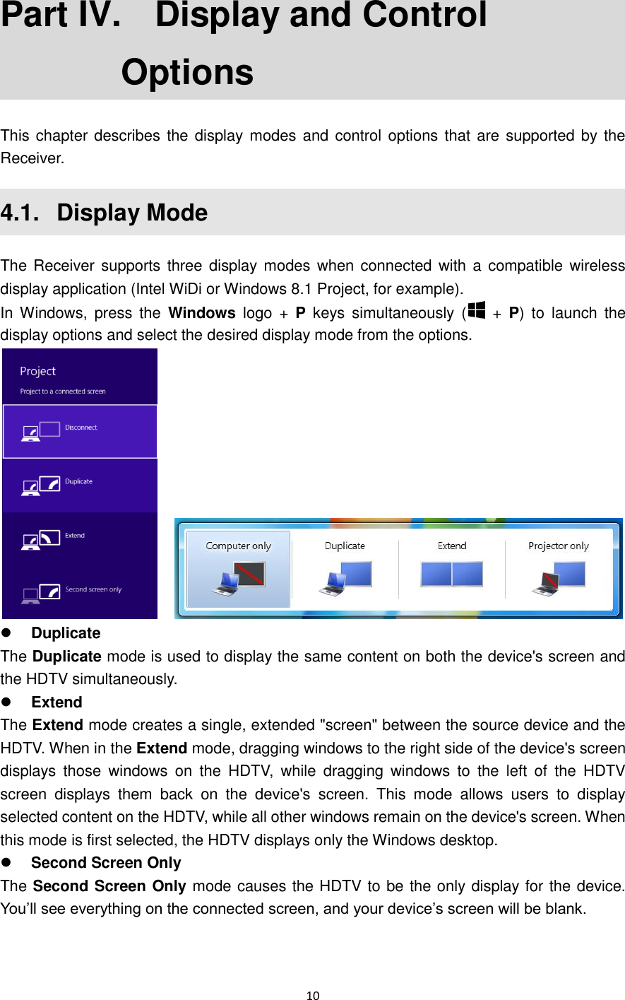  10  Part IV.   Display and Control Options This chapter describes the display  modes and control options that are  supported by the Receiver. 4.1.   Display Mode The Receiver supports  three display  modes when connected with a compatible wireless display application (Intel WiDi or Windows 8.1 Project, for example).   In Windows,  press  the  Windows  logo  +  P  keys  simultaneously  (   +  P)  to  launch  the display options and select the desired display mode from the options.      Duplicate The Duplicate mode is used to display the same content on both the device&apos;s screen and the HDTV simultaneously.  Extend The Extend mode creates a single, extended &quot;screen&quot; between the source device and the HDTV. When in the Extend mode, dragging windows to the right side of the device&apos;s screen displays  those  windows  on  the  HDTV,  while  dragging  windows  to  the  left  of  the  HDTV screen  displays  them  back  on  the  device&apos;s  screen.  This  mode  allows  users  to  display selected content on the HDTV, while all other windows remain on the device&apos;s screen. When this mode is first selected, the HDTV displays only the Windows desktop.  Second Screen Only The Second Screen Only mode causes the HDTV to be the only display for the device. You’ll see everything on the connected screen, and your device’s screen will be blank.   