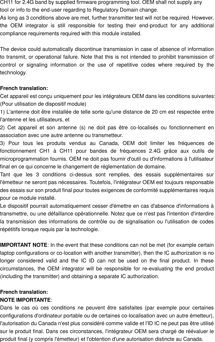   CH11 for 2.4G band by supplied firmware programming tool. OEM shall not supply any   tool or info to the end-user regarding to Regulatory Domain change.   As long as 3 conditions above are met, further transmitter test will not be required. However, the  OEM  integrator  is  still  responsible  for  testing  their  end-product  for  any  additional compliance requirements required with this module installed.    The device could automatically discontinue transmission in case of absence of information to transmit, or operational failure. Note that this is not intended to prohibit transmission of control  or  signaling  information  or  the  use  of  repetitive  codes  where  required  by  the technology.    French translation:   Cet appareil est conçu uniquement pour les intégrateurs OEM dans les conditions suivantes: (Pour utilisation de dispositif module)   1) L&apos;antenne doit être installée de telle sorte qu&apos;une distance de 20 cm est respectée entre l&apos;antenne et les utilisateurs, et   2)  Cet  appareil  et  son  antenne  (s)  ne  doit  pas  être  co-localisés  ou  fonctionnement  en association avec une autre antenne ou transmetteur.   3)  Pour  tous  les  produits  vendus  au  Canada,  OEM  doit  limiter  les  fréquences  de fonctionnement  CH1  à  CH11  pour  bandes  de  fréquences  2.4G  grâce  aux  outils  de microprogrammation fournis. OEM ne doit pas fournir d&apos;outil ou d&apos;informations à l&apos;utilisateur final en ce qui concerne le changement de réglementation de domaine.   Tant  que  les  3  conditions  ci-dessus  sont  remplies,  des  essais  supplémentaires  sur l&apos;émetteur ne seront pas nécessaires. Toutefois, l&apos;intégrateur OEM est toujours responsable des essais sur son produit final pour toutes exigences de conformité supplémentaires requis pour ce module installé.   Le dispositif pourrait automatiquement cesser d&apos;émettre en cas d&apos;absence d&apos;informations à transmettre, ou une défaillance opérationnelle. Notez que ce n&apos;est pas l&apos;intention d&apos;interdire la transmission des  informations de  contrôle ou de signalisation ou  l&apos;utilisation de codes répétitifs lorsque requis par la technologie.    IMPORTANT NOTE: In the event that these conditions can not be met (for example certain laptop configurations or co-location with another transmitter), then the IC authorization is no longer  considered  valid  and  the  IC  ID  can  not  be  used  on  the  final  product.  In  these circumstances,  the  OEM  integrator  will  be  responsible  for  re-evaluating the  end  product (including the transmitter) and obtaining a separate IC authorization.    French translation:   NOTE IMPORTANTE:   Dans  le  cas  où  ces  conditions  ne  peuvent  être  satisfaites  (par  exemple  pour  certaines configurations d&apos;ordinateur portable ou de certaines co-localisation avec un autre émetteur), l&apos;autorisation du Canada n&apos;est plus considéré comme valide et l&apos;ID IC ne peut pas être utilisé sur le produit final. Dans ces circonstances, l&apos;intégrateur OEM sera chargé de réévaluer le produit final (y compris l&apos;émetteur) et l&apos;obtention d&apos;une autorisation distincte au Canada.   