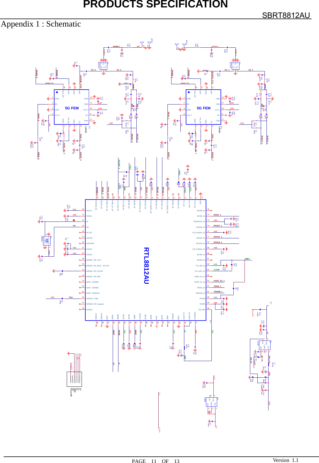 PRODUCTS SPECIFICATION  PAGE  11  OF  13 SBRT8812AU Version 1.1Appendix 1 : Schematic   5GFE M0_P55GFEM1_P55G_0D+HSDPD-HSDM5G_1 2G_1EN_P1LXL1110nHNetDX1_5NetC69_1NetCON0_1NetCON0_2NetC51_1NetC11_2NetC51_2L710nHC674p7FPAPE_5G_1PAPE_5G_0PDnRF2ON_1RREFSPS_P3RF5IP_0RF5OP_0TRSW_ 0RF5OP_1RF5IP_1RF2OP_1V12RFV12RFV12V12TRSWB_ 0TRSW_1TRSWB_1V12V33V12V33V33C2515pFC270u1F C370u1FC510u1FC784p7FXTALP30RR9C2615pFV33C610u1FC280u1FC7210uFC700u1FNetC51_2XOC460u1FC150u1FC380u1FC430u1FC540u1FC550u1FRF2OP_0RF2ON_0R1622KR15100K100KR7R1150KL14u7HQ1G5728SW 3EN 1GND 2FB5VIN4C88100pFV33C850u1FC110uFC421uFC1010pFC8410pFRF2ON_1RF2OP_1V33C7110uFC160u1FC241uFV33C500p3FC601uFC591uFC521uFC180p3FC64p7FC310pFCNPC351p2FC641p2F10KR6CNPTRN_0TR P _0V33V12V33V33ANT11234L121nHC9NP C1710uFC631uFV33V33C574p7F5G FEMIC3GND3GND 7GND14PA_EN 6GND1VCC1 10VDD 11GND 17VCC24RX2CRX15TX 8ANT13GND 12NC 9VDET 5LNA_EN16C931uF L81n2HC90NP100KR42CNPCNPV33RF2OP_0RF2ON_05G FEMIC2GND3GND 7GND14PA_EN 6GND1VCC1 10VDD 11GND 17VCC24RX2CRX15TX 8ANT13GND 12NC 9VDET 5LNA_EN16L21n2HC690u1FC680u1FV33C131uF C121uFCNP CNPC344.7pFC810pF100KR1C981uFCNPC23NPV332G_0TX5G_1XIXIXIXIXIXIXIXIXIXIXIXIXIXIXIXI5VFB_P5NetDX0_55VV12V33V33 V33GNDRF5IP_1V33RF5IP_05GFEM0_P13V12VD12V12RFVD12RF_0V12RF5OP_1V33PAPE_5G_1V33V335GFEM1_P16TR SW B_ 1TR SW B_ 0TR SW B_ 1RX5G_0TR SW B_ 05GFEM0_P16PAPE_5G_0V33RF5OP_0V12V33C621uFV12V12LRTL8812AUIC1RF2IN_S1 67RF2IP_S05RF2IN_S04V12_BB_S014RF5IP_S012VD33PA5G_S011V12_AFE_S015V12_S03RF5IN_S013V33_SYS1RF2ON_S07PAPE_2G_S016GND77RF2OP_S08V33_PAD2G_S06RF5OP_S010V33_PAD5G_S09TRSWB_S019GPIO[1]38TRSW_S018VD12A20LED2 / GP IO[8]33XI22XO23CK_BT24ANTSW25VD33A21GPIO[7] / BT_P RI32ANTSWB26VD12D27VD33D28GPIO[4] / WL_ACT29GPIO[5] / BT_RFQ /  BT_EN30GPIO[6] / BT_S TATE31PAPE_5G_S017LED1 / GP IO[9]34LED0 / GP IO[10]35GPIO[11] / PDn36GPIO[0] / BT_Suspend37GPIO[2] 39GPIO[3] 40VDSPS33 57FB_SPS 58GND 54LX_SPS0 56LX_SPS0 55VD33D 59VD12D 60TRSW_S1 62TRSWB_S1 61PAPE_5G_S1 63PAPE_2G_S1 64V12_AFE_S1 65V12_BB_S1 66RF5IN_S1 76RF5IP_S1 75VD33PA5G_S1 74RF5OP_S1 73V12_SYS2V33_PAD5G_S1 72RF2ON_S1 70RF2OP_S1 71V33_PAD2G_S1 69RF2IP_S1 68GND 41HSDP 42HSDM 43VD12S 44VD33S 45RREF 46VDDTX 47GND 50HSIN 51HSON 48HSOP 49VDDRX 53HSIP 52C4810uFC1310uFL104u7H24KR11L910nHC664p7FL52n7HC335p6FC395p6FC211p2FL610nHL32n7HX140MHzXTALP122XTALP 344U28025-A1P15P3 1P2 3G2G4G6U18025-A1P15P3 1P2 3G2G4G6C441nFC290u1FC450u1FC480.1uFC230p75FL42n7HC141p0FC400u1FC820p75F C800p75FC410pFL142n7H5VD-5VGNDD+Po w e r ENNCPowerENPowerEND+D_5VV12V12LX5586LX55860RR12VD125GFEM1_P13RX5G_1TX5G_0TR P _1L161nH0RR14V12C741p2F L22n7HC751p2FL132n7HNetC11_2V12 V12RFQ2G9091SW 3EN 1GND 2FB5VIN40RR4C110uFVD12V33C8610uFV12LCNPC81NPNetCON1_1C221p2FANT21234100KR10   