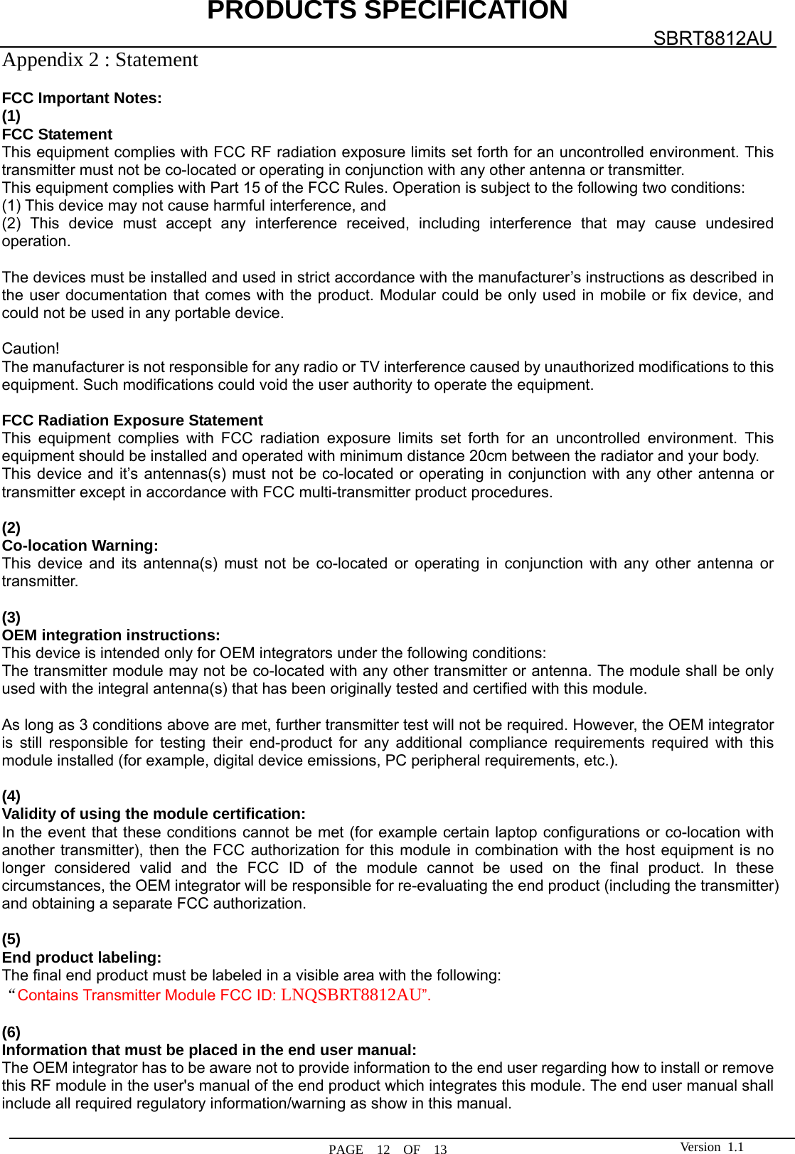 PRODUCTS SPECIFICATION  PAGE  12  OF  13 SBRT8812AU Version 1.1Appendix 2 : Statement    FCC Important Notes: (1) FCC Statement    This equipment complies with FCC RF radiation exposure limits set forth for an uncontrolled environment. This transmitter must not be co-located or operating in conjunction with any other antenna or transmitter. This equipment complies with Part 15 of the FCC Rules. Operation is subject to the following two conditions:     (1) This device may not cause harmful interference, and     (2) This device must accept any interference received, including interference that may cause undesired operation.    The devices must be installed and used in strict accordance with the manufacturer’s instructions as described in the user documentation that comes with the product. Modular could be only used in mobile or fix device, and could not be used in any portable device.  Caution!  The manufacturer is not responsible for any radio or TV interference caused by unauthorized modifications to this equipment. Such modifications could void the user authority to operate the equipment.  FCC Radiation Exposure Statement This equipment complies with FCC radiation exposure limits set forth for an uncontrolled environment. This equipment should be installed and operated with minimum distance 20cm between the radiator and your body. This device and it’s antennas(s) must not be co-located or operating in conjunction with any other antenna or transmitter except in accordance with FCC multi-transmitter product procedures.  (2)  Co-location Warning: This device and its antenna(s) must not be co-located or operating in conjunction with any other antenna or transmitter.  (3)  OEM integration instructions: This device is intended only for OEM integrators under the following conditions: The transmitter module may not be co-located with any other transmitter or antenna. The module shall be only used with the integral antenna(s) that has been originally tested and certified with this module.  As long as 3 conditions above are met, further transmitter test will not be required. However, the OEM integrator is still responsible for testing their end-product for any additional compliance requirements required with this module installed (for example, digital device emissions, PC peripheral requirements, etc.).  (4)  Validity of using the module certification: In the event that these conditions cannot be met (for example certain laptop configurations or co-location with another transmitter), then the FCC authorization for this module in combination with the host equipment is no longer considered valid and the FCC ID of the module cannot be used on the final product. In these circumstances, the OEM integrator will be responsible for re-evaluating the end product (including the transmitter) and obtaining a separate FCC authorization.  (5) End product labeling: The final end product must be labeled in a visible area with the following: “Contains Transmitter Module FCC ID: LNQSBRT8812AU”.  (6) Information that must be placed in the end user manual: The OEM integrator has to be aware not to provide information to the end user regarding how to install or remove this RF module in the user&apos;s manual of the end product which integrates this module. The end user manual shall include all required regulatory information/warning as show in this manual.  