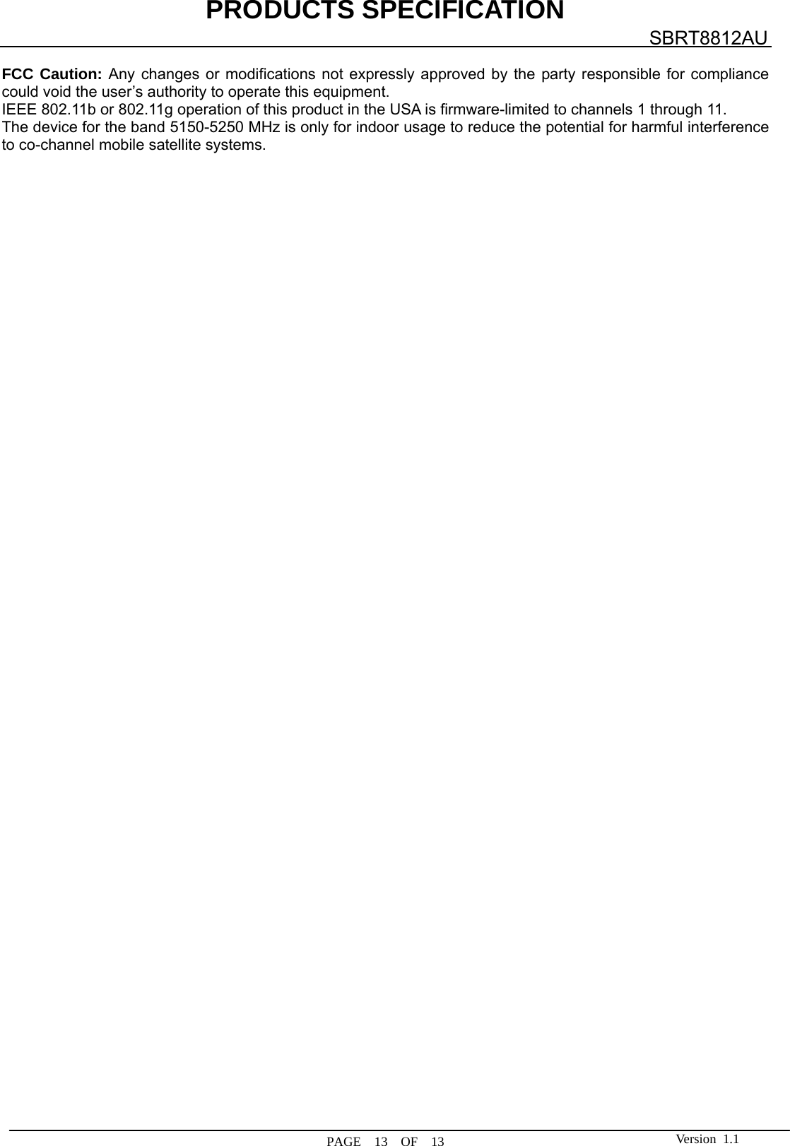 PRODUCTS SPECIFICATION  PAGE  13  OF  13 SBRT8812AU Version 1.1 FCC Caution: Any changes or modifications not expressly approved by the party responsible for compliance could void the user’s authority to operate this equipment. IEEE 802.11b or 802.11g operation of this product in the USA is firmware-limited to channels 1 through 11. The device for the band 5150-5250 MHz is only for indoor usage to reduce the potential for harmful interference to co-channel mobile satellite systems.         