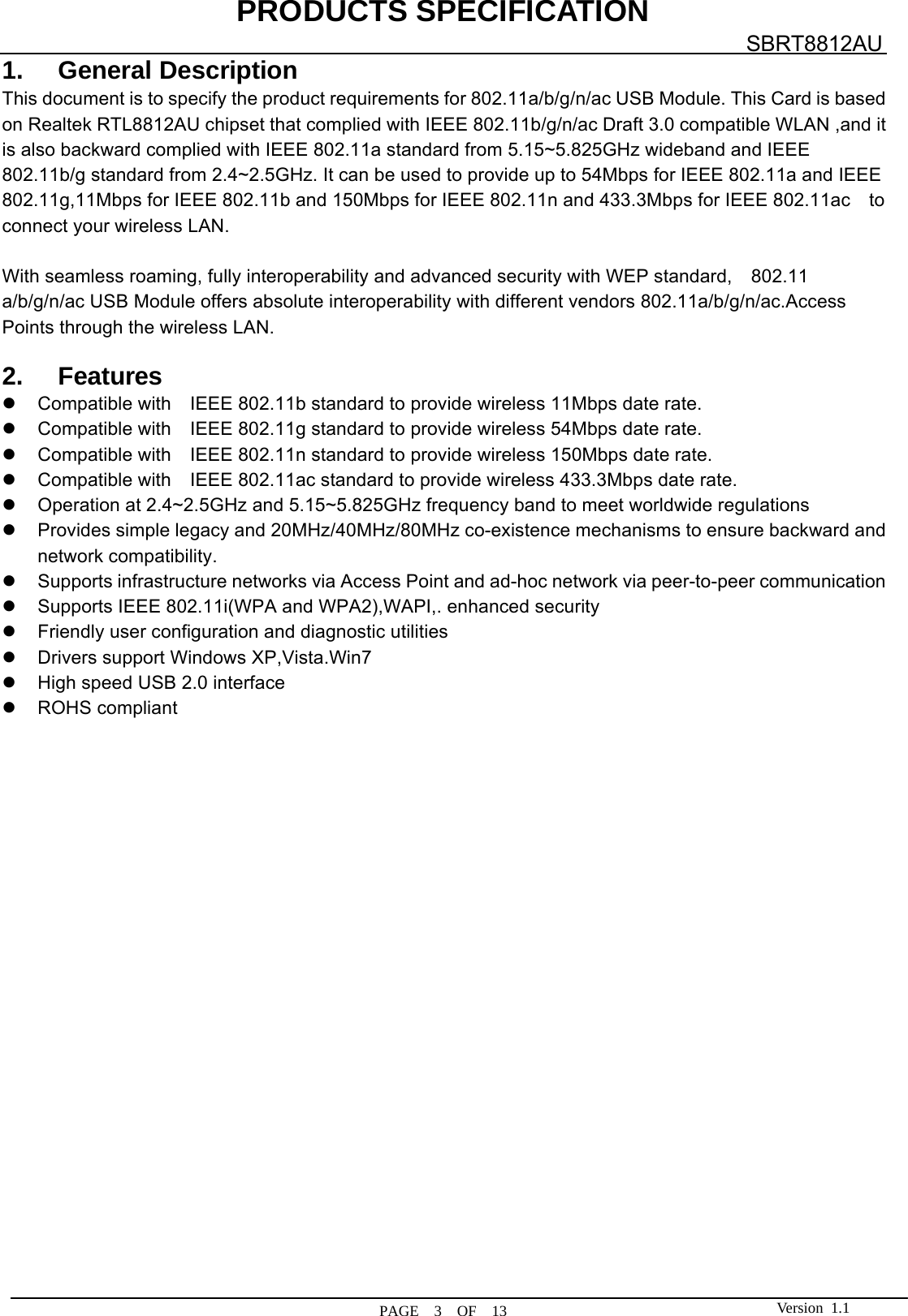 PRODUCTS SPECIFICATION  PAGE  3  OF  13 SBRT8812AU Version 1.11. General Description This document is to specify the product requirements for 802.11a/b/g/n/ac USB Module. This Card is based on Realtek RTL8812AU chipset that complied with IEEE 802.11b/g/n/ac Draft 3.0 compatible WLAN ,and it is also backward complied with IEEE 802.11a standard from 5.15~5.825GHz wideband and IEEE 802.11b/g standard from 2.4~2.5GHz. It can be used to provide up to 54Mbps for IEEE 802.11a and IEEE 802.11g,11Mbps for IEEE 802.11b and 150Mbps for IEEE 802.11n and 433.3Mbps for IEEE 802.11ac    to connect your wireless LAN.  With seamless roaming, fully interoperability and advanced security with WEP standard,    802.11 a/b/g/n/ac USB Module offers absolute interoperability with different vendors 802.11a/b/g/n/ac.Access Points through the wireless LAN.  2. Features z Compatible with  IEEE 802.11b standard to provide wireless 11Mbps date rate. z Compatible with  IEEE 802.11g standard to provide wireless 54Mbps date rate. z Compatible with  IEEE 802.11n standard to provide wireless 150Mbps date rate. z Compatible with  IEEE 802.11ac standard to provide wireless 433.3Mbps date rate. z  Operation at 2.4~2.5GHz and 5.15~5.825GHz frequency band to meet worldwide regulations z  Provides simple legacy and 20MHz/40MHz/80MHz co-existence mechanisms to ensure backward and network compatibility. z  Supports infrastructure networks via Access Point and ad-hoc network via peer-to-peer communication z  Supports IEEE 802.11i(WPA and WPA2),WAPI,. enhanced security z  Friendly user configuration and diagnostic utilities z  Drivers support Windows XP,Vista.Win7 z  High speed USB 2.0 interface z ROHS compliant                       