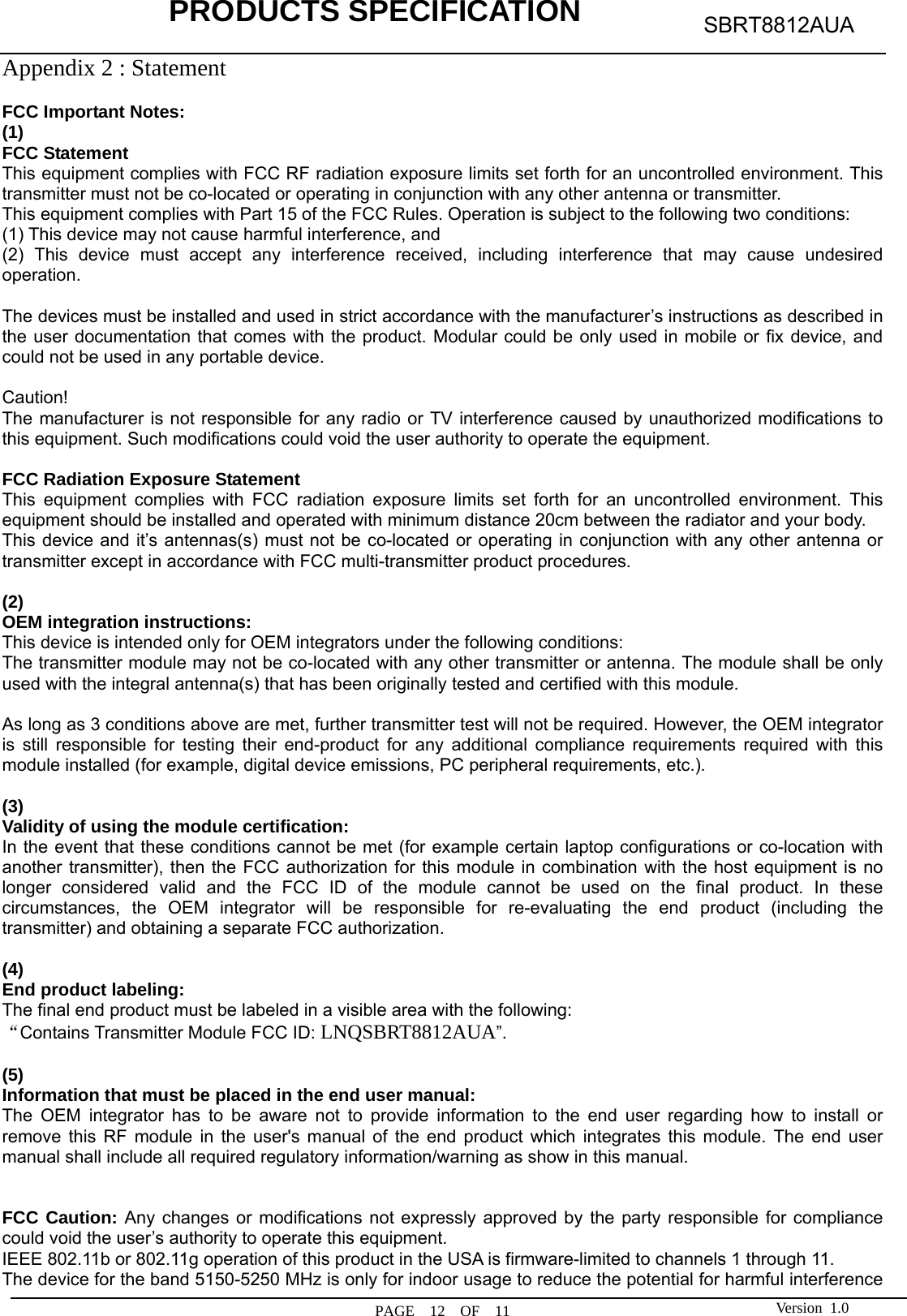            PRODUCTS SPECIFICATION  PAGE  12  OF  11 SBRT8812AUA Version 1.0Appendix 2 : Statement    FCC Important Notes: (1) FCC Statement    This equipment complies with FCC RF radiation exposure limits set forth for an uncontrolled environment. This transmitter must not be co-located or operating in conjunction with any other antenna or transmitter. This equipment complies with Part 15 of the FCC Rules. Operation is subject to the following two conditions:     (1) This device may not cause harmful interference, and     (2) This device must accept any interference received, including interference that may cause undesired operation.    The devices must be installed and used in strict accordance with the manufacturer’s instructions as described in the user documentation that comes with the product. Modular could be only used in mobile or fix device, and could not be used in any portable device.  Caution!  The manufacturer is not responsible for any radio or TV interference caused by unauthorized modifications to this equipment. Such modifications could void the user authority to operate the equipment.  FCC Radiation Exposure Statement This equipment complies with FCC radiation exposure limits set forth for an uncontrolled environment. This equipment should be installed and operated with minimum distance 20cm between the radiator and your body. This device and it’s antennas(s) must not be co-located or operating in conjunction with any other antenna or transmitter except in accordance with FCC multi-transmitter product procedures.  (2)  OEM integration instructions: This device is intended only for OEM integrators under the following conditions: The transmitter module may not be co-located with any other transmitter or antenna. The module shall be only used with the integral antenna(s) that has been originally tested and certified with this module.  As long as 3 conditions above are met, further transmitter test will not be required. However, the OEM integrator is still responsible for testing their end-product for any additional compliance requirements required with this module installed (for example, digital device emissions, PC peripheral requirements, etc.).  (3)  Validity of using the module certification: In the event that these conditions cannot be met (for example certain laptop configurations or co-location with another transmitter), then the FCC authorization for this module in combination with the host equipment is no longer considered valid and the FCC ID of the module cannot be used on the final product. In these circumstances, the OEM integrator will be responsible for re-evaluating the end product (including the transmitter) and obtaining a separate FCC authorization.  (4) End product labeling: The final end product must be labeled in a visible area with the following: “Contains Transmitter Module FCC ID: LNQSBRT8812AUA”.  (5) Information that must be placed in the end user manual: The OEM integrator has to be aware not to provide information to the end user regarding how to install or remove this RF module in the user&apos;s manual of the end product which integrates this module. The end user manual shall include all required regulatory information/warning as show in this manual.   FCC Caution: Any changes or modifications not expressly approved by the party responsible for compliance could void the user’s authority to operate this equipment. IEEE 802.11b or 802.11g operation of this product in the USA is firmware-limited to channels 1 through 11. The device for the band 5150-5250 MHz is only for indoor usage to reduce the potential for harmful interference 