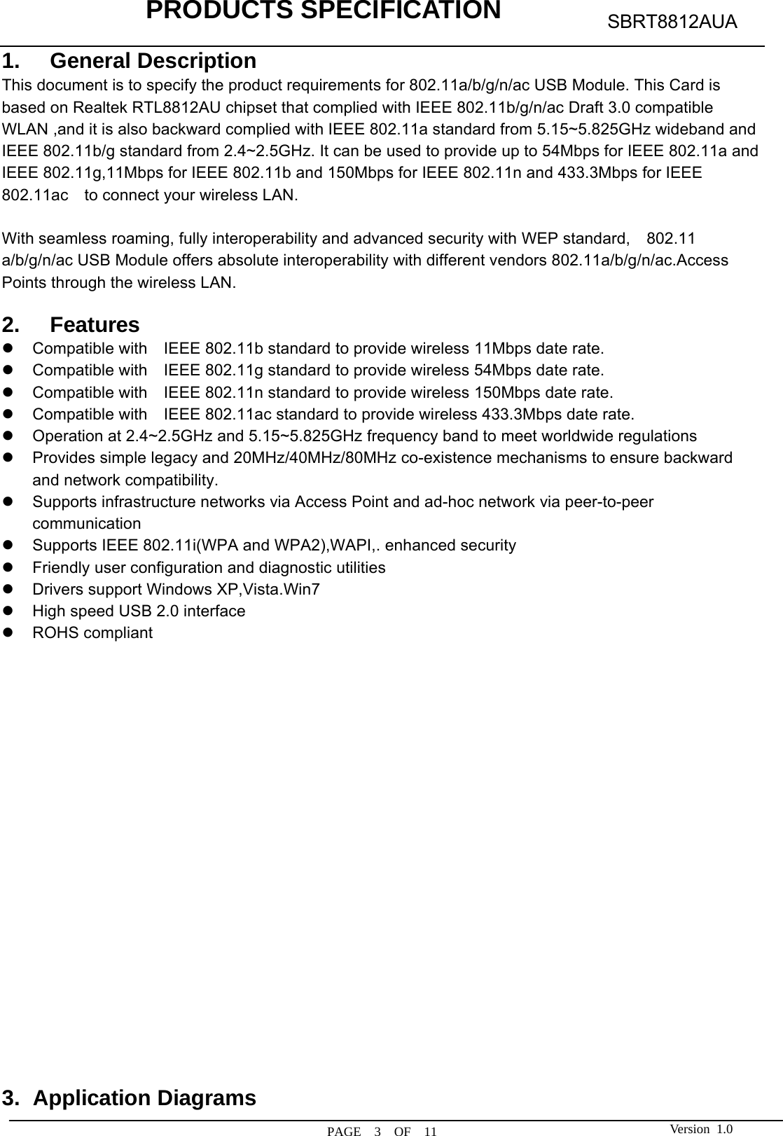            PRODUCTS SPECIFICATION  PAGE  3  OF  11 SBRT8812AUA Version 1.01. General Description This document is to specify the product requirements for 802.11a/b/g/n/ac USB Module. This Card is based on Realtek RTL8812AU chipset that complied with IEEE 802.11b/g/n/ac Draft 3.0 compatible WLAN ,and it is also backward complied with IEEE 802.11a standard from 5.15~5.825GHz wideband and IEEE 802.11b/g standard from 2.4~2.5GHz. It can be used to provide up to 54Mbps for IEEE 802.11a and IEEE 802.11g,11Mbps for IEEE 802.11b and 150Mbps for IEEE 802.11n and 433.3Mbps for IEEE 802.11ac    to connect your wireless LAN.  With seamless roaming, fully interoperability and advanced security with WEP standard,    802.11 a/b/g/n/ac USB Module offers absolute interoperability with different vendors 802.11a/b/g/n/ac.Access Points through the wireless LAN.  2. Features z  Compatible with    IEEE 802.11b standard to provide wireless 11Mbps date rate. z  Compatible with    IEEE 802.11g standard to provide wireless 54Mbps date rate. z  Compatible with    IEEE 802.11n standard to provide wireless 150Mbps date rate. z  Compatible with    IEEE 802.11ac standard to provide wireless 433.3Mbps date rate. z  Operation at 2.4~2.5GHz and 5.15~5.825GHz frequency band to meet worldwide regulations z  Provides simple legacy and 20MHz/40MHz/80MHz co-existence mechanisms to ensure backward and network compatibility. z  Supports infrastructure networks via Access Point and ad-hoc network via peer-to-peer communication z  Supports IEEE 802.11i(WPA and WPA2),WAPI,. enhanced security z  Friendly user configuration and diagnostic utilities z  Drivers support Windows XP,Vista.Win7 z  High speed USB 2.0 interface z ROHS compliant                     3. Application Diagrams 