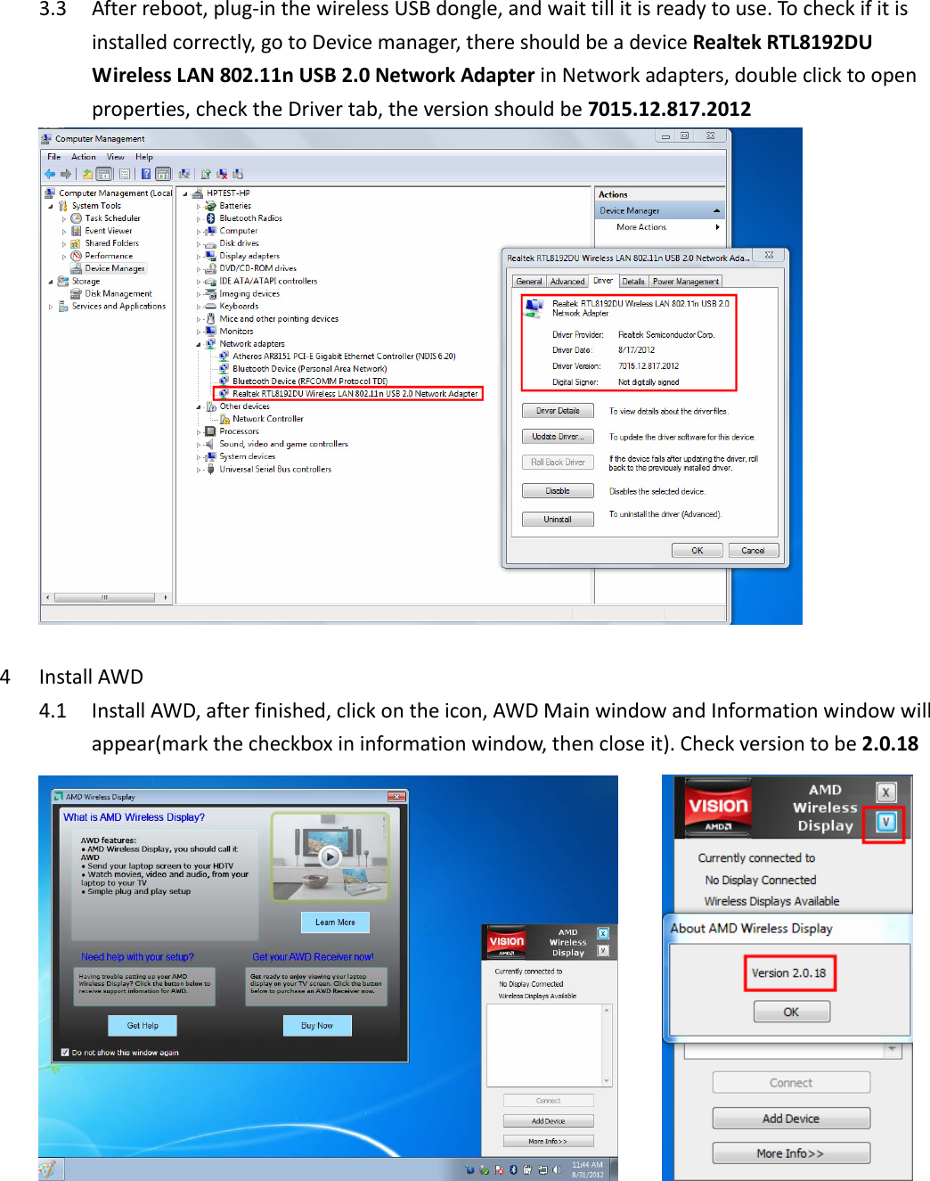 3.3 Afterreboot,plug‐inthewirelessUSBdongle,andwaittillitisreadytouse.Tocheckifitisinstalledcorrectly,gotoDevicemanager,thereshouldbeadeviceRealtekRTL8192DUWirelessLAN802.11nUSB2.0NetworkAdapterinNetworkadapters,doubleclicktoopenproperties,checktheDrivertab,theversionshouldbe7015.12.817.20124 InstallAWD4.1 InstallAWD,afterfinished,clickontheicon,AWDMainwindowandInformationwindowwillappear(markthecheckboxininformationwindow,thencloseit).Checkversiontobe2.0.18   