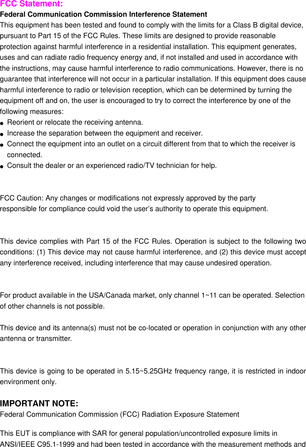 FCC Statement: Federal Communication Commission Interference Statement   This equipment has been tested and found to comply with the limits for a Class B digital device, pursuant to Part 15 of the FCC Rules. These limits are designed to provide reasonable protection against harmful interference in a residential installation. This equipment generates, uses and can radiate radio frequency energy and, if not installed and used in accordance with the instructions, may cause harmful interference to radio communications. However, there is no guarantee that interference will not occur in a particular installation. If this equipment does cause harmful interference to radio or television reception, which can be determined by turning the equipment off and on, the user is encouraged to try to correct the interference by one of the following measures: ●  Reorient or relocate the receiving antenna. ●  Increase the separation between the equipment and receiver. ●  Connect the equipment into an outlet on a circuit different from that to which the receiver is connected. ●  Consult the dealer or an experienced radio/TV technician for help.   FCC Caution: Any changes or modifications not expressly approved by the party   responsible for compliance could void the user’s authority to operate this equipment.   This device complies with Part 15 of the FCC Rules. Operation is subject to the following two conditions: (1) This device may not cause harmful interference, and (2) this device must accept any interference received, including interference that may cause undesired operation.   For product available in the USA/Canada market, only channel 1~11 can be operated. Selection of other channels is not possible.  This device and its antenna(s) must not be co-located or operation in conjunction with any other antenna or transmitter.   This device is going to be operated in 5.15~5.25GHz frequency range, it is restricted in indoor environment only.  IMPORTANT NOTE: Federal Communication Commission (FCC) Radiation Exposure Statement This EUT is compliance with SAR for general population/uncontrolled exposure limits in ANSI/IEEE C95.1-1999 and had been tested in accordance with the measurement methods and 