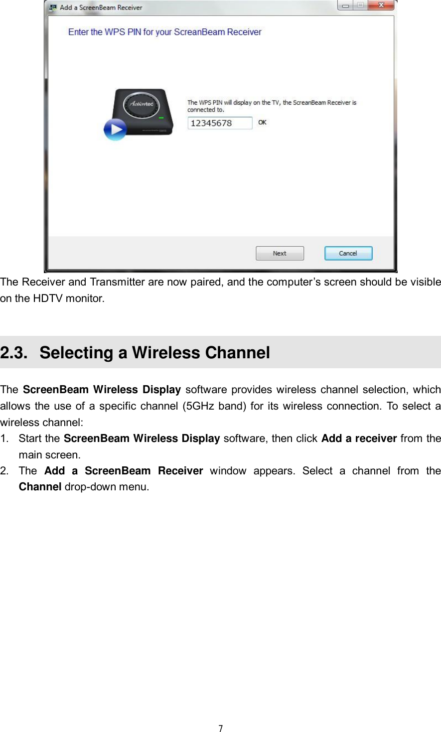  7   The Receiver and Transmitter are now paired, and the computer’s screen should be visible on the HDTV monitor.  2.3.  Selecting a Wireless Channel The ScreenBeam Wireless Display software provides wireless channel selection, which allows the use of a specific channel (5GHz band) for its wireless connection. To select a wireless channel: 1. Start the ScreenBeam Wireless Display software, then click Add a receiver from the main screen. 2. The  Add a ScreenBeam Receiver window appears. Select a channel from the Channel drop-down menu. 