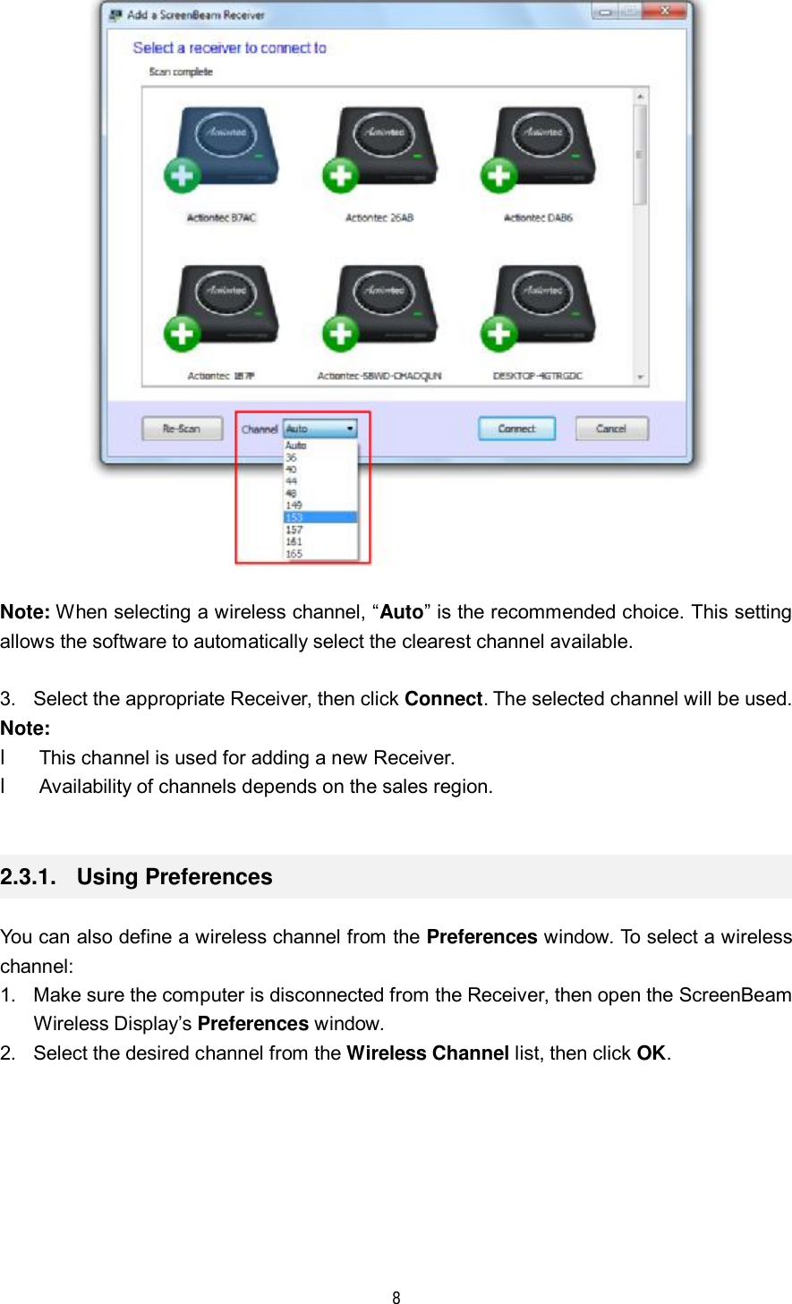  8    Note: When selecting a wireless channel, “Auto” is the recommended choice. This setting allows the software to automatically select the clearest channel available.  3. Select the appropriate Receiver, then click Connect. The selected channel will be used. Note:  l This channel is used for adding a new Receiver.  l Availability of channels depends on the sales region.  2.3.1.  Using Preferences You can also define a wireless channel from the Preferences window. To select a wireless channel: 1. Make sure the computer is disconnected from the Receiver, then open the ScreenBeam Wireless Display’s Preferences window. 2. Select the desired channel from the Wireless Channel list, then click OK. 