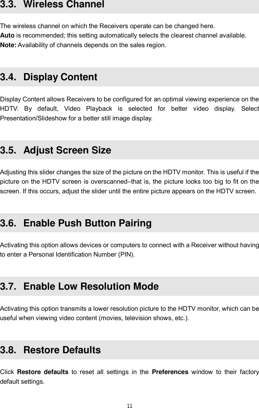  11   3.3.  Wireless Channel The wireless channel on which the Receivers operate can be changed here. Auto is recommended; this setting automatically selects the clearest channel available. Note: Availability of channels depends on the sales region.  3.4.  Display Content Display Content allows Receivers to be configured for an optimal viewing experience on the HDTV. By default, Video Playback is selected for better video display. Select Presentation/Slideshow for a better still image display.  3.5.  Adjust Screen Size Adjusting this slider changes the size of the picture on the HDTV monitor. This is useful if the picture on the HDTV screen is overscanned–that is, the picture looks too big to fit on the screen. If this occurs, adjust the slider until the entire picture appears on the HDTV screen.  3.6.  Enable Push Button Pairing Activating this option allows devices or computers to connect with a Receiver without having to enter a Personal Identification Number (PIN).  3.7.  Enable Low Resolution Mode Activating this option transmits a lower resolution picture to the HDTV monitor, which can be useful when viewing video content (movies, television shows, etc.).  3.8.  Restore Defaults Click  Restore defaults to reset all settings in the  Preferences window to their factory default settings.  