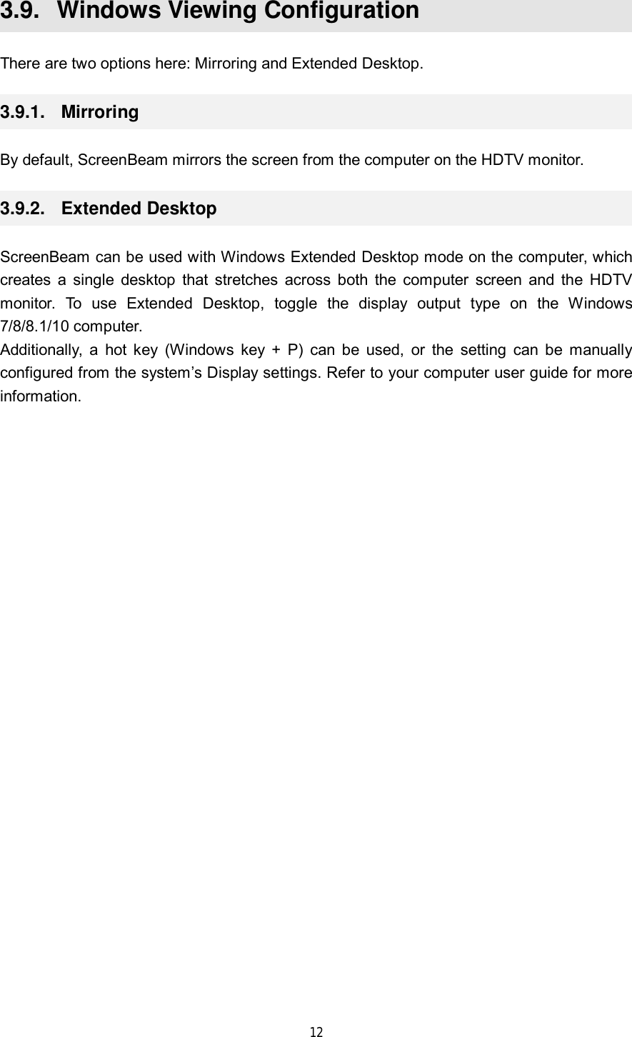  12  3.9.  Windows Viewing Configuration There are two options here: Mirroring and Extended Desktop. 3.9.1.  Mirroring By default, ScreenBeam mirrors the screen from the computer on the HDTV monitor. 3.9.2.  Extended Desktop ScreenBeam can be used with Windows Extended Desktop mode on the computer, which creates a single desktop that stretches across both the computer screen and the HDTV monitor. To use Extended Desktop, toggle the display output type on the Windows 7/8/8.1/10 computer. Additionally, a hot key (Windows key + P) can be used, or the setting can be manually configured from the system’s Display settings. Refer to your computer user guide for more information.     