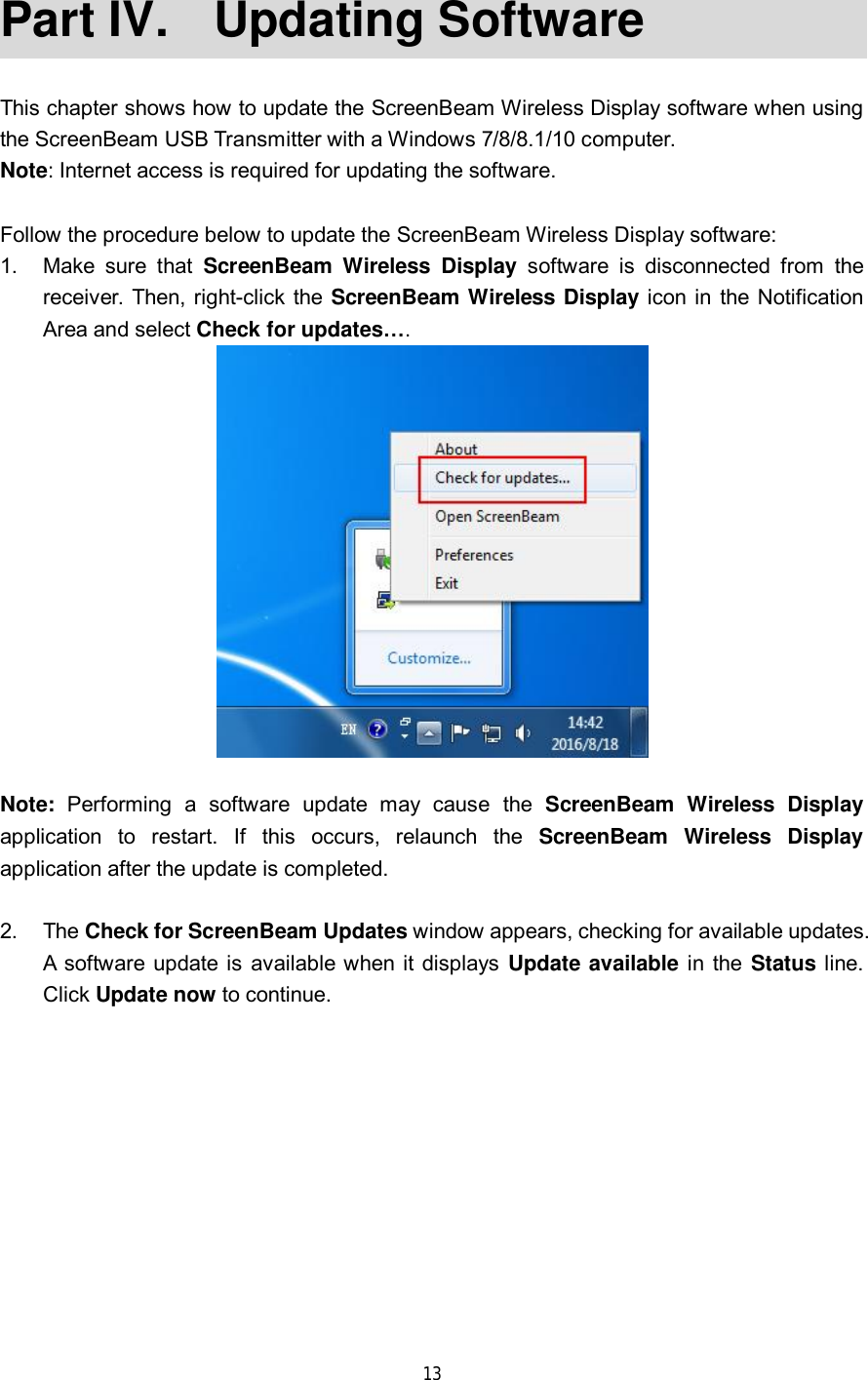 13 Part IV.  Updating Software This chapter shows how to update the ScreenBeam Wireless Display software when using the ScreenBeam USB Transmitter with a Windows 7/8/8.1/10 computer. Note: Internet access is required for updating the software. Follow the procedure below to update the ScreenBeam Wireless Display software: 1.Make sure that  ScreenBeam Wireless Display software is disconnected from thereceiver. Then, right-click the  ScreenBeam Wireless Display icon in the NotificationArea and select Check for updates…. Note: Performing a software update may cause the  ScreenBeam Wireless Display application to restart. If this occurs, relaunch the  ScreenBeam Wireless Display application after the update is completed. 2.The Check for ScreenBeam Updates window appears, checking for available updates.A software update is available when it displays Update available in the Status line.Click Update now to continue.