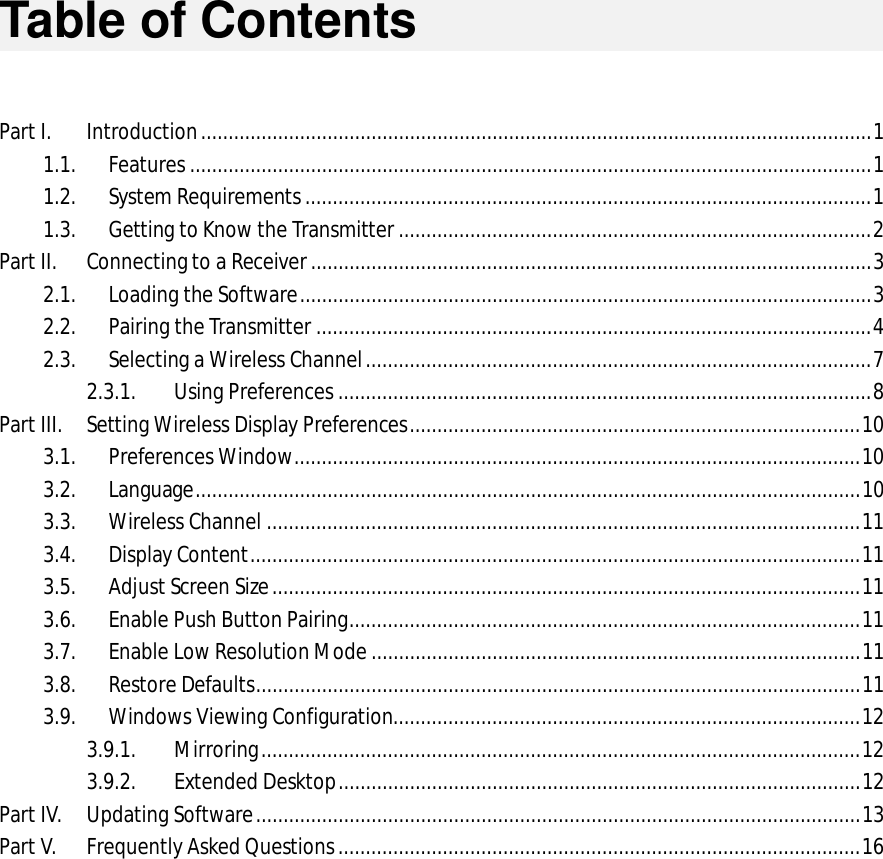   Table of Contents   Part I. Introduction .......................................................................................................................... 1 1.1. Features ............................................................................................................................ 1 1.2. System Requirements ....................................................................................................... 1 1.3. Getting to Know the Transmitter ...................................................................................... 2 Part II. Connecting to a Receiver ...................................................................................................... 3 2.1. Loading the Software ........................................................................................................ 3 2.2. Pairing the Transmitter ..................................................................................................... 4 2.3. Selecting a Wireless Channel ............................................................................................ 7 2.3.1. Using Preferences ................................................................................................. 8 Part III. Setting Wireless Display Preferences .................................................................................. 10 3.1. Preferences Window ....................................................................................................... 10 3.2. Language ......................................................................................................................... 10 3.3. Wireless Channel ............................................................................................................ 11 3.4. Display Content ............................................................................................................... 11 3.5. Adjust Screen Size ........................................................................................................... 11 3.6. Enable Push Button Pairing ............................................................................................. 11 3.7. Enable Low Resolution Mode ......................................................................................... 11 3.8. Restore Defaults .............................................................................................................. 11 3.9. Windows Viewing Configuration..................................................................................... 12 3.9.1. Mirroring ............................................................................................................. 12 3.9.2. Extended Desktop ............................................................................................... 12 Part IV. Updating Software .............................................................................................................. 13 Part V. Frequently Asked Questions ............................................................................................... 16                  