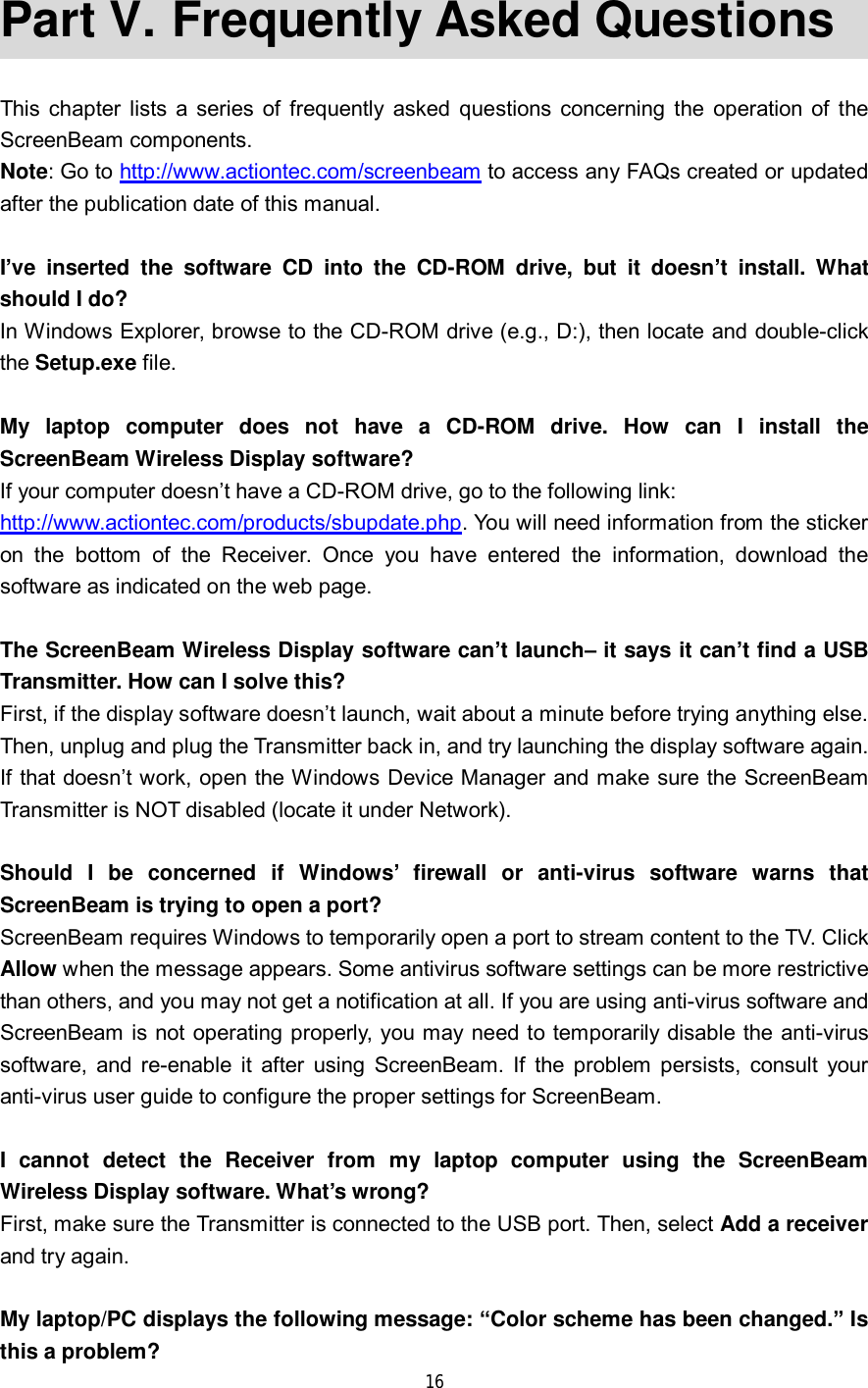 16 Part V.  Frequently Asked Questions This chapter lists a series of frequently asked questions concerning the operation of the ScreenBeam components. Note: Go to http://www.actiontec.com/screenbeam to access any FAQs created or updated after the publication date of this manual. I’ve inserted the software CD into the CD-ROM drive, but it doesn’t install. What should I do? In Windows Explorer, browse to the CD-ROM drive (e.g., D:), then locate and double-click the Setup.exe file. My laptop computer does not have a CD-ROM drive. How can I install the ScreenBeam Wireless Display software? If your computer doesn’t have a CD-ROM drive, go to the following link:  http://www.actiontec.com/products/sbupdate.php. You will need information from the sticker on the bottom of the Receiver. Once you have entered the information, download the software as indicated on the web page. The ScreenBeam Wireless Display software can’t launch– it says it can’t find a USB Transmitter. How can I solve this? First, if the display software doesn’t launch, wait about a minute before trying anything else. Then, unplug and plug the Transmitter back in, and try launching the display software again. If that doesn’t work, open the Windows Device Manager and make sure the ScreenBeam Transmitter is NOT disabled (locate it under Network). Should I be concerned if Windows’ firewall or anti-virus software warns that ScreenBeam is trying to open a port? ScreenBeam requires Windows to temporarily open a port to stream content to the TV. Click Allow when the message appears. Some antivirus software settings can be more restrictive than others, and you may not get a notification at all. If you are using anti-virus software and ScreenBeam is not operating properly, you may need to temporarily disable the anti-virus software, and re-enable it after using ScreenBeam. If the problem persists, consult your anti-virus user guide to configure the proper settings for ScreenBeam. I cannot detect the Receiver from my laptop computer using the ScreenBeam Wireless Display software. What’s wrong? First, make sure the Transmitter is connected to the USB port. Then, select Add a receiver and try again. My laptop/PC displays the following message: “Color scheme has been changed.” Is this a problem? 