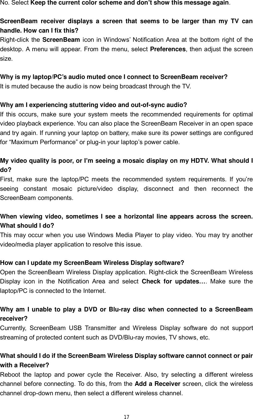 17 No. Select Keep the current color scheme and don’t show this message again. ScreenBeam receiver displays a screen that seems to be larger than my TV can handle. How can I fix this? Right-click the  ScreenBeam icon in Windows’ Notification Area at the bottom right of the desktop. A menu will appear. From the menu, select Preferences, then adjust the screen size. Why is my laptop/PC’s audio muted once I connect to ScreenBeam receiver? It is muted because the audio is now being broadcast through the TV. Why am I experiencing stuttering video and out-of-sync audio? If this occurs, make sure your system meets the recommended requirements for optimal video playback experience. You can also place the ScreenBeam Receiver in an open space and try again. If running your laptop on battery, make sure its power settings are configured for “Maximum Performance” or plug-in your laptop’s power cable. My video quality is poor, or I’m seeing a mosaic display on my HDTV. What should I do? First, make sure the laptop/PC meets the recommended system requirements. If you’re seeing constant mosaic picture/video display, disconnect and then reconnect the ScreenBeam components. When viewing video, sometimes I see a horizontal line appears across the screen. What should I do? This may occur when you use Windows Media Player to play video. You may try another video/media player application to resolve this issue. How can I update my ScreenBeam Wireless Display software? Open the ScreenBeam Wireless Display application. Right-click the ScreenBeam Wireless Display icon in the Notification Area and select  Check for updates…. Make sure the laptop/PC is connected to the Internet. Why am I unable to play a DVD or Blu-ray disc when connected to a ScreenBeam receiver? Currently, ScreenBeam USB Transmitter and Wireless Display software do not support streaming of protected content such as DVD/Blu-ray movies, TV shows, etc. What should I do if the ScreenBeam Wireless Display software cannot connect or pair with a Receiver? Reboot the laptop and power cycle the Receiver. Also, try selecting a different wireless channel before connecting. To do this, from the Add a Receiver screen, click the wireless channel drop-down menu, then select a different wireless channel. 