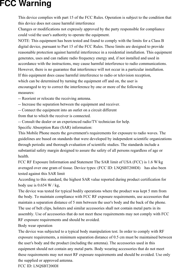   FCC Warning               This device complies with part 15 of the FCC Rules. Operation is subject to the condition that this device does not cause harmful interference Changes or modifications not expressly approved by the party responsible for compliance could void the user&apos;s authority to operate the equipment. NOTE: This equipment has been tested and found to comply with the limits for a Class B digital device, pursuant to Part 15 of the FCC Rules. These limits are designed to provide reasonable protection against harmful interference in a residential installation. This equipment generates, uses and can radiate radio frequency energy and, if not installed and used in accordance with the instructions, may cause harmful interference to radio communications. However, there is no guarantee that interference will not occur in a particular installation. If this equipment does cause harmful interference to radio or television reception, which can be determined by turning the equipment off and on, the user is encouraged to try to correct the interference by one or more of the following measures: -- Reorient or relocate the receiving antenna. -- Increase the separation between the equipment and receiver. -- Connect the equipment into an outlet on a circuit different from that to which the receiver is connected. -- Consult the dealer or an experienced radio/TV technician for help. Specific Absorption Rate (SAR) information: This Mobile Phone meets the government&apos;s requirements for exposure to radio waves. The guidelines are based on standards that were developed by independent scientific organizations through periodic and thorough evaluation of scientific studies. The standards include a substantial safety margin designed to assure the safety of all persons regardless of age or health. FCC RF Exposure Information and Statement The SAR limit of USA (FCC) is 1.6 W/kg averaged over one gram of tissue. Device types: (FCC ID: LNQSBT200DI)    has also been tested against this SAR limit According to this standard, the highest SAR value reported during product certification for body use is 0.654 W / kg, The device was tested for typical bodily operations where the product was kept 5 mm from the body. To maintain compliance with FCC RF exposure requirements, use accessories that maintain a separation distance of 5 mm between the user&apos;s body and the back of the phone. The use of belt clips, holsters and similar accessories shall not contain metal parts in its assembly. Use of accessories that do not meet these requirements may not comply with FCC RF exposure requirements and should be avoided. Body wear operation The device was subjected to a typical body manipulation test. In order to comply with RF exposure requirements, a minimum separation distance of 0.5 cm must be maintained between the user&apos;s body and the product (including the antenna). The accessories used in this equipment should not contain any metal parts. Body wearing accessories that do not meet these requirements may not meet RF exposure requirements and should be avoided. Use only the supplied or approved antenna. FCC ID: LNQSBT200DI 