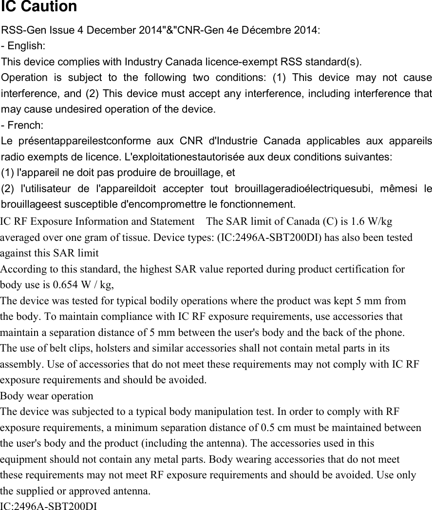   IC Caution RSS-Gen Issue 4 December 2014&quot;&amp;&quot;CNR-Gen 4e Décembre 2014: - English: This device complies with Industry Canada licence-exempt RSS standard(s). Operation is subject to the following two conditions: (1) This device may not cause interference, and (2) This device must accept any interference, including interference that may cause undesired operation of the device. - French: Le présentappareilestconforme aux CNR d&apos;Industrie Canada applicables aux appareils radio exempts de licence. L&apos;exploitationestautorisée aux deux conditions suivantes: (1) l&apos;appareil ne doit pas produire de brouillage, et (2) l&apos;utilisateur de l&apos;appareildoit accepter tout brouillageradioélectriquesubi, mêmesi le brouillageest susceptible d&apos;encompromettre le fonctionnement.                               IC RF Exposure Information and Statement    The SAR limit of Canada (C) is 1.6 W/kg averaged over one gram of tissue. Device types: (IC:2496A-SBT200DI) has also been tested against this SAR limit According to this standard, the highest SAR value reported during product certification for body use is 0.654 W / kg, The device was tested for typical bodily operations where the product was kept 5 mm from the body. To maintain compliance with IC RF exposure requirements, use accessories that maintain a separation distance of 5 mm between the user&apos;s body and the back of the phone. The use of belt clips, holsters and similar accessories shall not contain metal parts in its assembly. Use of accessories that do not meet these requirements may not comply with IC RF exposure requirements and should be avoided. Body wear operation The device was subjected to a typical body manipulation test. In order to comply with RF exposure requirements, a minimum separation distance of 0.5 cm must be maintained between the user&apos;s body and the product (including the antenna). The accessories used in this equipment should not contain any metal parts. Body wearing accessories that do not meet these requirements may not meet RF exposure requirements and should be avoided. Use only the supplied or approved antenna. IC:2496A-SBT200DI     