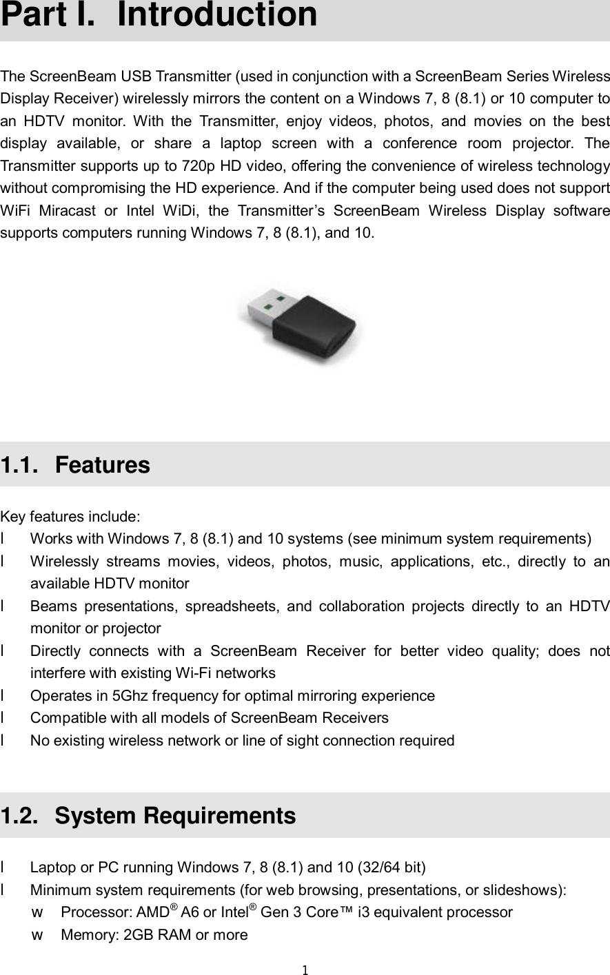  1  Part I.  Introduction The ScreenBeam USB Transmitter (used in conjunction with a ScreenBeam Series Wireless Display Receiver) wirelessly mirrors the content on a Windows 7, 8 (8.1) or 10 computer to an HDTV monitor. With the Transmitter, enjoy videos, photos, and movies on the best display available, or share a laptop screen with a conference room projector. The Transmitter supports up to 720p HD video, offering the convenience of wireless technology without compromising the HD experience. And if the computer being used does not support WiFi Miracast or Intel WiDi, the Transmitter’s ScreenBeam Wireless Display software supports computers running Windows 7, 8 (8.1), and 10.   1.1.  Features Key features include: l Works with Windows 7, 8 (8.1) and 10 systems (see minimum system requirements) l Wirelessly streams movies, videos, photos, music, applications, etc., directly to an available HDTV monitor l Beams presentations, spreadsheets, and collaboration projects directly to an HDTV monitor or projector l Directly connects with a ScreenBeam Receiver for better video quality; does not interfere with existing Wi-Fi networks l Operates in 5Ghz frequency for optimal mirroring experience l Compatible with all models of ScreenBeam Receivers l No existing wireless network or line of sight connection required  1.2.  System Requirements l Laptop or PC running Windows 7, 8 (8.1) and 10 (32/64 bit) l Minimum system requirements (for web browsing, presentations, or slideshows): w Processor: AMD® A6 or Intel® Gen 3 Core™ i3 equivalent processor w Memory: 2GB RAM or more 