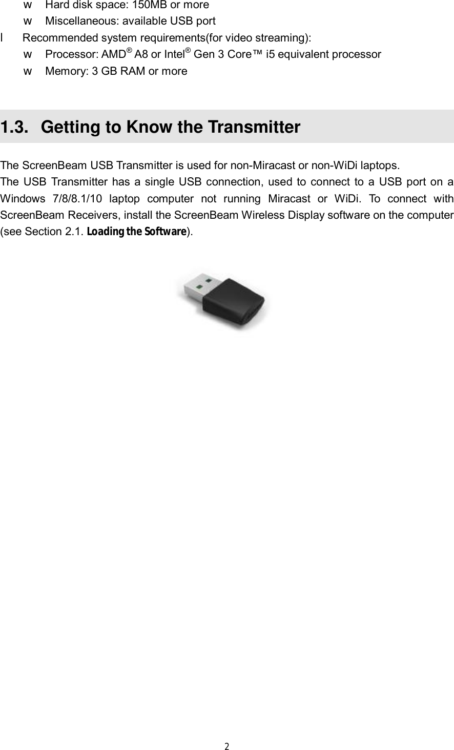  2  w Hard disk space: 150MB or more w Miscellaneous: available USB port l Recommended system requirements(for video streaming): w Processor: AMD® A8 or Intel® Gen 3 Core™ i5 equivalent processor w Memory: 3 GB RAM or more  1.3.  Getting to Know the Transmitter The ScreenBeam USB Transmitter is used for non-Miracast or non-WiDi laptops. The USB Transmitter has a single USB connection, used to connect to a USB port on a Windows 7/8/8.1/10 laptop computer not running Miracast or WiDi. To connect with ScreenBeam Receivers, install the ScreenBeam Wireless Display software on the computer (see Section 2.1. Loading the Software).     